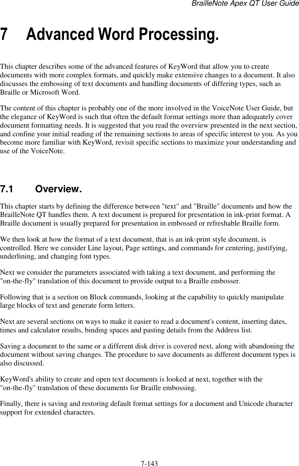 BrailleNote Apex QT User Guide  7-143   7 Advanced Word Processing. This chapter describes some of the advanced features of KeyWord that allow you to create documents with more complex formats, and quickly make extensive changes to a document. It also discusses the embossing of text documents and handling documents of differing types, such as Braille or Microsoft Word. The content of this chapter is probably one of the more involved in the VoiceNote User Guide, but the elegance of KeyWord is such that often the default format settings more than adequately cover document formatting needs. It is suggested that you read the overview presented in the next section, and confine your initial reading of the remaining sections to areas of specific interest to you. As you become more familiar with KeyWord, revisit specific sections to maximize your understanding and use of the VoiceNote.   7.1  Overview. This chapter starts by defining the difference between &quot;text&quot; and &quot;Braille&quot; documents and how the BrailleNote QT handles them. A text document is prepared for presentation in ink-print format. A Braille document is usually prepared for presentation in embossed or refreshable Braille form. We then look at how the format of a text document, that is an ink-print style document, is controlled. Here we consider Line layout, Page settings, and commands for centering, justifying, underlining, and changing font types. Next we consider the parameters associated with taking a text document, and performing the &quot;on-the-fly&quot; translation of this document to provide output to a Braille embosser. Following that is a section on Block commands, looking at the capability to quickly manipulate large blocks of text and generate form letters. Next are several sections on ways to make it easier to read a document&apos;s content, inserting dates, times and calculator results, binding spaces and pasting details from the Address list. Saving a document to the same or a different disk drive is covered next, along with abandoning the document without saving changes. The procedure to save documents as different document types is also discussed. KeyWord&apos;s ability to create and open text documents is looked at next, together with the &quot;on-the-fly&quot; translation of these documents for Braille embossing. Finally, there is saving and restoring default format settings for a document and Unicode character support for extended characters.   