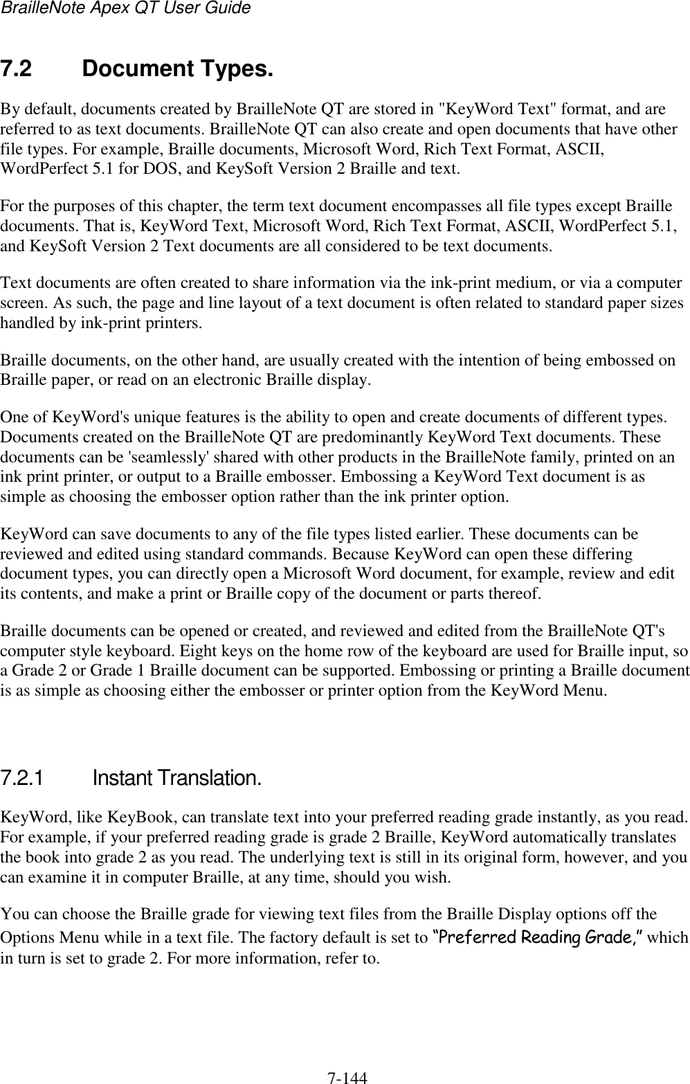 BrailleNote Apex QT User Guide  7-144   7.2  Document Types. By default, documents created by BrailleNote QT are stored in &quot;KeyWord Text&quot; format, and are referred to as text documents. BrailleNote QT can also create and open documents that have other file types. For example, Braille documents, Microsoft Word, Rich Text Format, ASCII, WordPerfect 5.1 for DOS, and KeySoft Version 2 Braille and text. For the purposes of this chapter, the term text document encompasses all file types except Braille documents. That is, KeyWord Text, Microsoft Word, Rich Text Format, ASCII, WordPerfect 5.1, and KeySoft Version 2 Text documents are all considered to be text documents. Text documents are often created to share information via the ink-print medium, or via a computer screen. As such, the page and line layout of a text document is often related to standard paper sizes handled by ink-print printers. Braille documents, on the other hand, are usually created with the intention of being embossed on Braille paper, or read on an electronic Braille display. One of KeyWord&apos;s unique features is the ability to open and create documents of different types. Documents created on the BrailleNote QT are predominantly KeyWord Text documents. These documents can be &apos;seamlessly&apos; shared with other products in the BrailleNote family, printed on an ink print printer, or output to a Braille embosser. Embossing a KeyWord Text document is as simple as choosing the embosser option rather than the ink printer option. KeyWord can save documents to any of the file types listed earlier. These documents can be reviewed and edited using standard commands. Because KeyWord can open these differing document types, you can directly open a Microsoft Word document, for example, review and edit its contents, and make a print or Braille copy of the document or parts thereof. Braille documents can be opened or created, and reviewed and edited from the BrailleNote QT&apos;s computer style keyboard. Eight keys on the home row of the keyboard are used for Braille input, so a Grade 2 or Grade 1 Braille document can be supported. Embossing or printing a Braille document is as simple as choosing either the embosser or printer option from the KeyWord Menu.   7.2.1  Instant Translation. KeyWord, like KeyBook, can translate text into your preferred reading grade instantly, as you read. For example, if your preferred reading grade is grade 2 Braille, KeyWord automatically translates the book into grade 2 as you read. The underlying text is still in its original form, however, and you can examine it in computer Braille, at any time, should you wish. You can choose the Braille grade for viewing text files from the Braille Display options off the Options Menu while in a text file. The factory default is set to “Preferred Reading Grade,” which in turn is set to grade 2. For more information, refer to.   