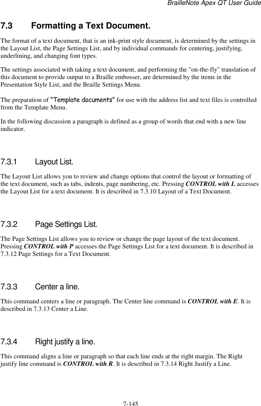 BrailleNote Apex QT User Guide  7-145   7.3  Formatting a Text Document. The format of a text document, that is an ink-print style document, is determined by the settings in the Layout List, the Page Settings List, and by individual commands for centering, justifying, underlining, and changing font types. The settings associated with taking a text document, and performing the &quot;on-the-fly&quot; translation of this document to provide output to a Braille embosser, are determined by the items in the Presentation Style List, and the Braille Settings Menu. The preparation of &quot;Template documents&quot; for use with the address list and text files is controlled from the Template Menu. In the following discussion a paragraph is defined as a group of words that end with a new line indicator.   7.3.1  Layout List. The Layout List allows you to review and change options that control the layout or formatting of the text document, such as tabs, indents, page numbering, etc. Pressing CONTROL with L accesses the Layout List for a text document. It is described in 7.3.10 Layout of a Text Document.   7.3.2  Page Settings List. The Page Settings List allows you to review or change the page layout of the text document. Pressing CONTROL with P accesses the Page Settings List for a text document. It is described in 7.3.12 Page Settings for a Text Document.   7.3.3  Center a line. This command centers a line or paragraph. The Center line command is CONTROL with E. It is described in 7.3.13 Center a Line.   7.3.4  Right justify a line. This command aligns a line or paragraph so that each line ends at the right margin. The Right justify line command is CONTROL with R. It is described in 7.3.14 Right Justify a Line.   