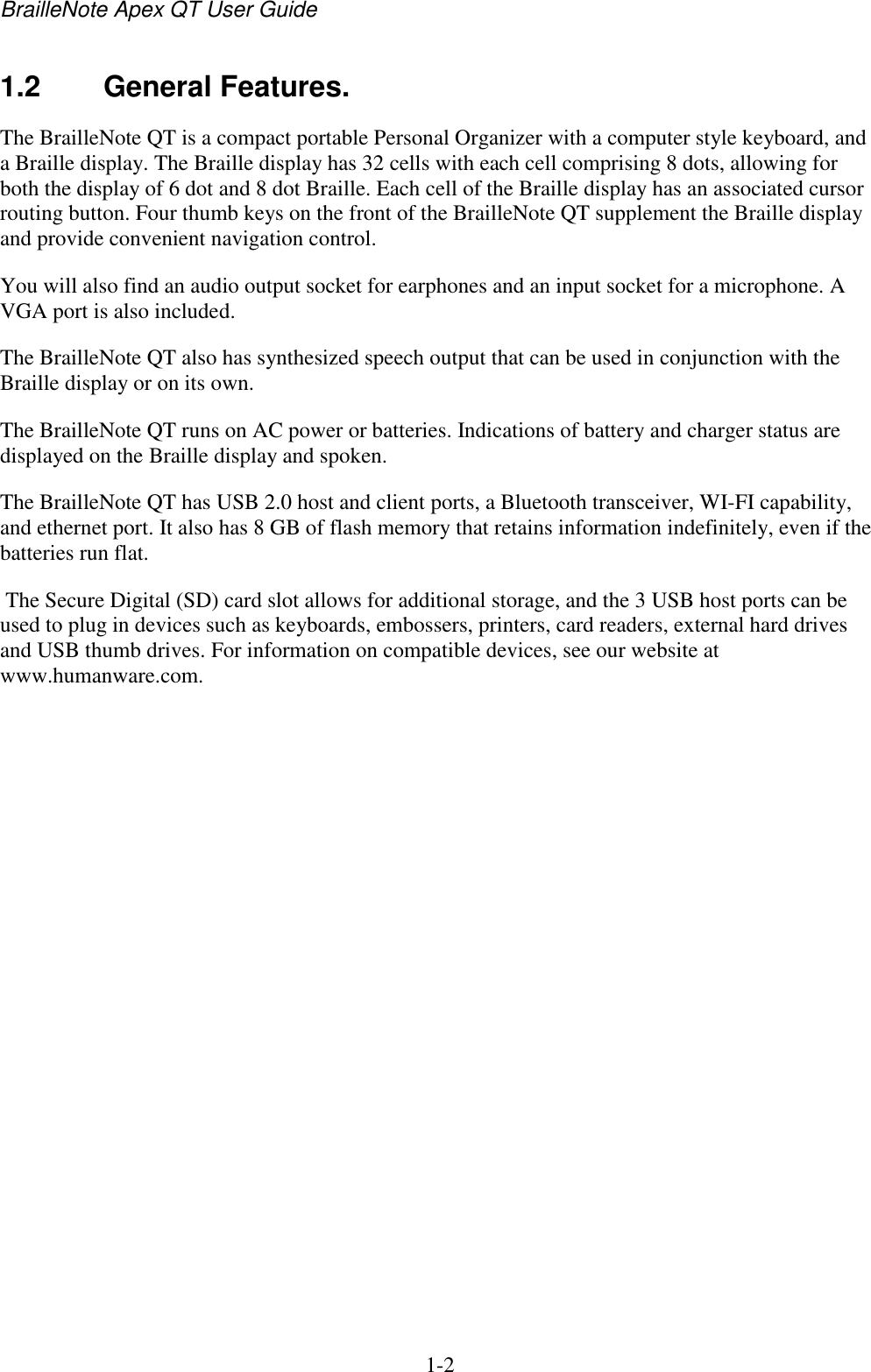 BrailleNote Apex QT User Guide  1-2   1.2  General Features. The BrailleNote QT is a compact portable Personal Organizer with a computer style keyboard, and a Braille display. The Braille display has 32 cells with each cell comprising 8 dots, allowing for both the display of 6 dot and 8 dot Braille. Each cell of the Braille display has an associated cursor routing button. Four thumb keys on the front of the BrailleNote QT supplement the Braille display and provide convenient navigation control. You will also find an audio output socket for earphones and an input socket for a microphone. A VGA port is also included.  The BrailleNote QT also has synthesized speech output that can be used in conjunction with the Braille display or on its own. The BrailleNote QT runs on AC power or batteries. Indications of battery and charger status are displayed on the Braille display and spoken. The BrailleNote QT has USB 2.0 host and client ports, a Bluetooth transceiver, WI-FI capability, and ethernet port. It also has 8 GB of flash memory that retains information indefinitely, even if the batteries run flat.  The Secure Digital (SD) card slot allows for additional storage, and the 3 USB host ports can be used to plug in devices such as keyboards, embossers, printers, card readers, external hard drives and USB thumb drives. For information on compatible devices, see our website at www.humanware.com.  