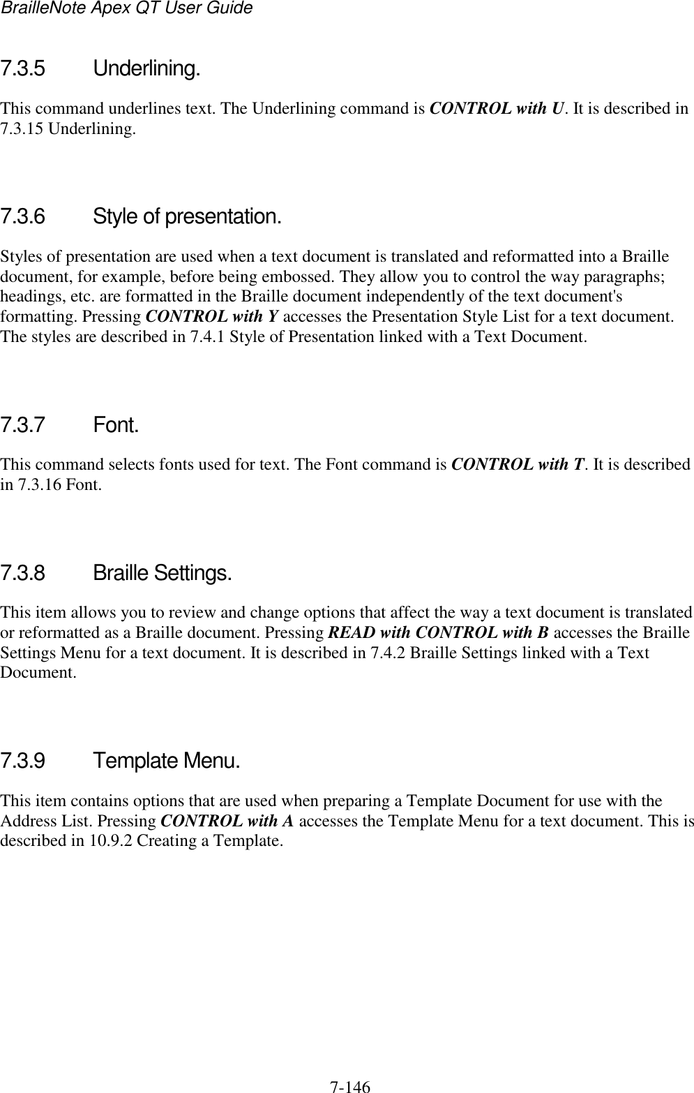 BrailleNote Apex QT User Guide  7-146   7.3.5  Underlining. This command underlines text. The Underlining command is CONTROL with U. It is described in 7.3.15 Underlining.   7.3.6  Style of presentation. Styles of presentation are used when a text document is translated and reformatted into a Braille document, for example, before being embossed. They allow you to control the way paragraphs; headings, etc. are formatted in the Braille document independently of the text document&apos;s formatting. Pressing CONTROL with Y accesses the Presentation Style List for a text document. The styles are described in 7.4.1 Style of Presentation linked with a Text Document.   7.3.7  Font. This command selects fonts used for text. The Font command is CONTROL with T. It is described in 7.3.16 Font.   7.3.8  Braille Settings. This item allows you to review and change options that affect the way a text document is translated or reformatted as a Braille document. Pressing READ with CONTROL with B accesses the Braille Settings Menu for a text document. It is described in 7.4.2 Braille Settings linked with a Text Document.   7.3.9  Template Menu. This item contains options that are used when preparing a Template Document for use with the Address List. Pressing CONTROL with A accesses the Template Menu for a text document. This is described in 10.9.2 Creating a Template.   