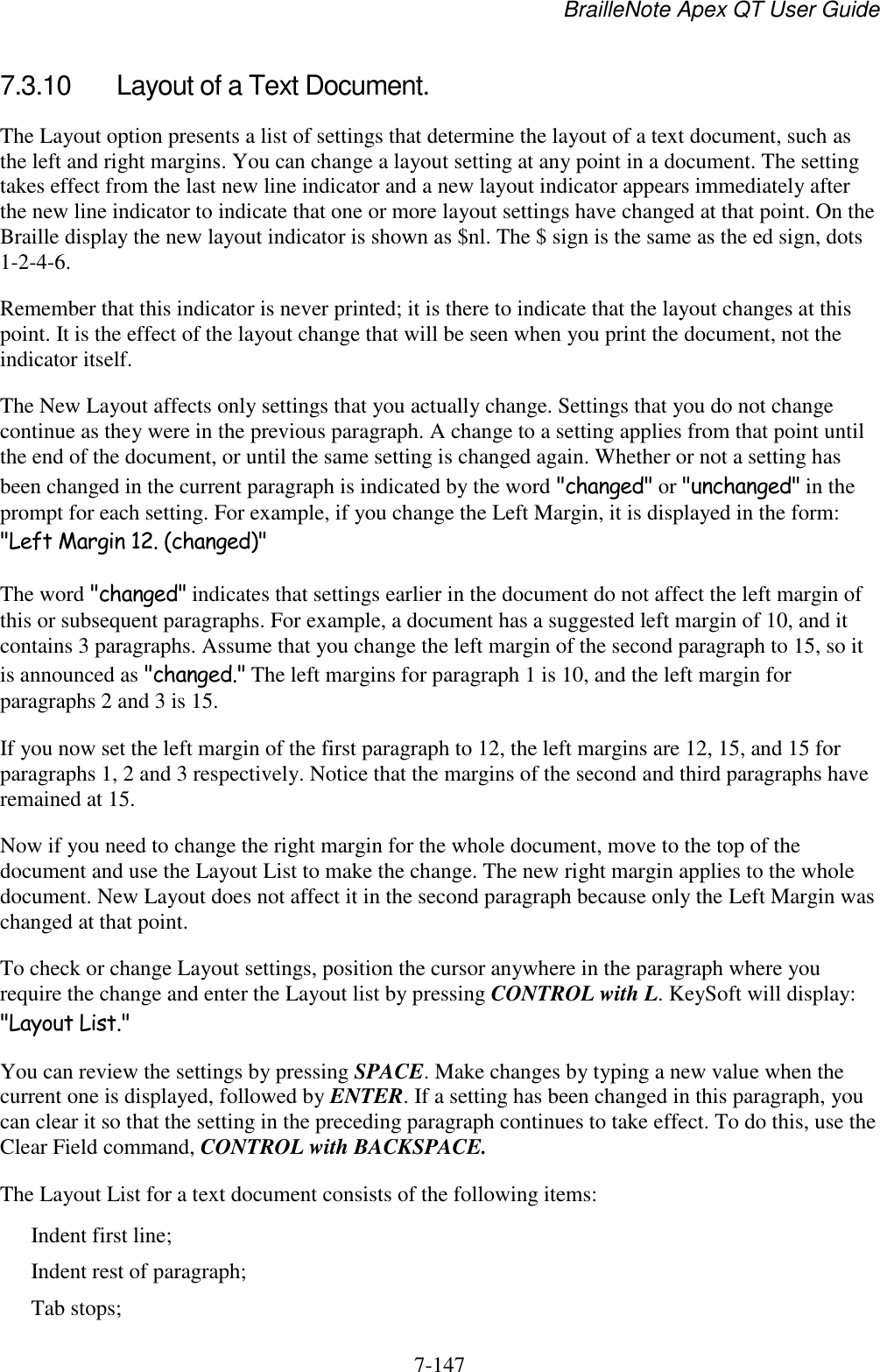 BrailleNote Apex QT User Guide  7-147   7.3.10  Layout of a Text Document. The Layout option presents a list of settings that determine the layout of a text document, such as the left and right margins. You can change a layout setting at any point in a document. The setting takes effect from the last new line indicator and a new layout indicator appears immediately after the new line indicator to indicate that one or more layout settings have changed at that point. On the Braille display the new layout indicator is shown as $nl. The $ sign is the same as the ed sign, dots 1-2-4-6. Remember that this indicator is never printed; it is there to indicate that the layout changes at this point. It is the effect of the layout change that will be seen when you print the document, not the indicator itself. The New Layout affects only settings that you actually change. Settings that you do not change continue as they were in the previous paragraph. A change to a setting applies from that point until the end of the document, or until the same setting is changed again. Whether or not a setting has been changed in the current paragraph is indicated by the word &quot;changed&quot; or &quot;unchanged&quot; in the prompt for each setting. For example, if you change the Left Margin, it is displayed in the form: &quot;Left Margin 12. (changed)&quot; The word &quot;changed&quot; indicates that settings earlier in the document do not affect the left margin of this or subsequent paragraphs. For example, a document has a suggested left margin of 10, and it contains 3 paragraphs. Assume that you change the left margin of the second paragraph to 15, so it is announced as &quot;changed.&quot; The left margins for paragraph 1 is 10, and the left margin for paragraphs 2 and 3 is 15. If you now set the left margin of the first paragraph to 12, the left margins are 12, 15, and 15 for paragraphs 1, 2 and 3 respectively. Notice that the margins of the second and third paragraphs have remained at 15. Now if you need to change the right margin for the whole document, move to the top of the document and use the Layout List to make the change. The new right margin applies to the whole document. New Layout does not affect it in the second paragraph because only the Left Margin was changed at that point. To check or change Layout settings, position the cursor anywhere in the paragraph where you require the change and enter the Layout list by pressing CONTROL with L. KeySoft will display: &quot;Layout List.&quot; You can review the settings by pressing SPACE. Make changes by typing a new value when the current one is displayed, followed by ENTER. If a setting has been changed in this paragraph, you can clear it so that the setting in the preceding paragraph continues to take effect. To do this, use the Clear Field command, CONTROL with BACKSPACE. The Layout List for a text document consists of the following items: Indent first line; Indent rest of paragraph; Tab stops; 