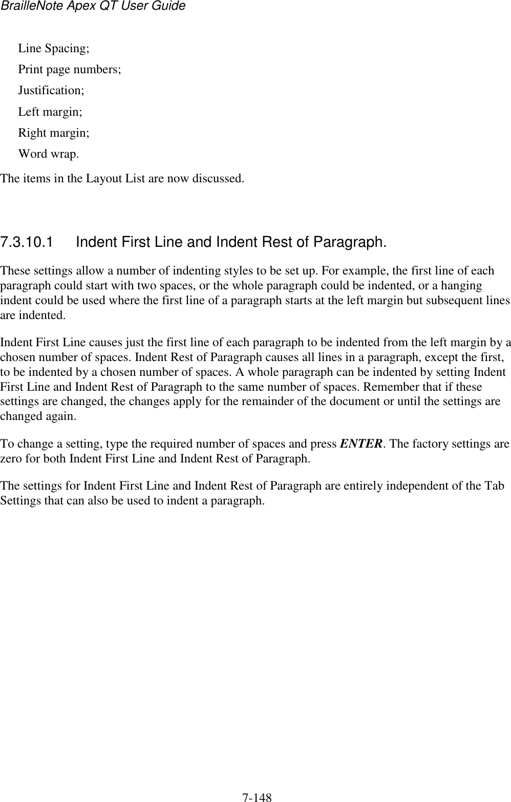 BrailleNote Apex QT User Guide  7-148   Line Spacing; Print page numbers; Justification; Left margin; Right margin; Word wrap. The items in the Layout List are now discussed.   7.3.10.1  Indent First Line and Indent Rest of Paragraph. These settings allow a number of indenting styles to be set up. For example, the first line of each paragraph could start with two spaces, or the whole paragraph could be indented, or a hanging indent could be used where the first line of a paragraph starts at the left margin but subsequent lines are indented. Indent First Line causes just the first line of each paragraph to be indented from the left margin by a chosen number of spaces. Indent Rest of Paragraph causes all lines in a paragraph, except the first, to be indented by a chosen number of spaces. A whole paragraph can be indented by setting Indent First Line and Indent Rest of Paragraph to the same number of spaces. Remember that if these settings are changed, the changes apply for the remainder of the document or until the settings are changed again. To change a setting, type the required number of spaces and press ENTER. The factory settings are zero for both Indent First Line and Indent Rest of Paragraph. The settings for Indent First Line and Indent Rest of Paragraph are entirely independent of the Tab Settings that can also be used to indent a paragraph.   