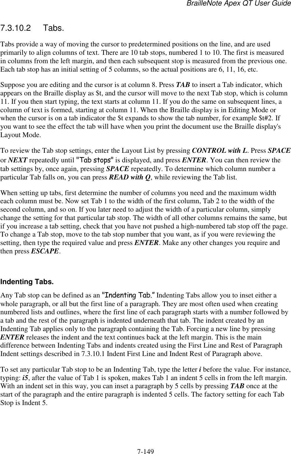 BrailleNote Apex QT User Guide  7-149   7.3.10.2  Tabs. Tabs provide a way of moving the cursor to predetermined positions on the line, and are used primarily to align columns of text. There are 10 tab stops, numbered 1 to 10. The first is measured in columns from the left margin, and then each subsequent stop is measured from the previous one. Each tab stop has an initial setting of 5 columns, so the actual positions are 6, 11, 16, etc. Suppose you are editing and the cursor is at column 8. Press TAB to insert a Tab indicator, which appears on the Braille display as $t, and the cursor will move to the next Tab stop, which is column 11. If you then start typing, the text starts at column 11. If you do the same on subsequent lines, a column of text is formed, starting at column 11. When the Braille display is in Editing Mode or when the cursor is on a tab indicator the $t expands to show the tab number, for example $t#2. If you want to see the effect the tab will have when you print the document use the Braille display&apos;s Layout Mode. To review the Tab stop settings, enter the Layout List by pressing CONTROL with L. Press SPACE or NEXT repeatedly until &quot;Tab stops&quot; is displayed, and press ENTER. You can then review the tab settings by, once again, pressing SPACE repeatedly. To determine which column number a particular Tab falls on, you can press READ with Q, while reviewing the Tab list. When setting up tabs, first determine the number of columns you need and the maximum width each column must be. Now set Tab 1 to the width of the first column, Tab 2 to the width of the second column, and so on. If you later need to adjust the width of a particular column, simply change the setting for that particular tab stop. The width of all other columns remains the same, but if you increase a tab setting, check that you have not pushed a high-numbered tab stop off the page. To change a Tab stop, move to the tab stop number that you want, as if you were reviewing the setting, then type the required value and press ENTER. Make any other changes you require and then press ESCAPE.   Indenting Tabs. Any Tab stop can be defined as an &quot;Indenting Tab.” Indenting Tabs allow you to inset either a whole paragraph, or all but the first line of a paragraph. They are most often used when creating numbered lists and outlines, where the first line of each paragraph starts with a number followed by a tab and the rest of the paragraph is indented underneath that tab. The indent created by an Indenting Tab applies only to the paragraph containing the Tab. Forcing a new line by pressing ENTER releases the indent and the text continues back at the left margin. This is the main difference between Indenting Tabs and indents created using the First Line and Rest of Paragraph Indent settings described in 7.3.10.1 Indent First Line and Indent Rest of Paragraph above. To set any particular Tab stop to be an Indenting Tab, type the letter i before the value. For instance, typing: i5, after the value of Tab 1 is spoken, makes Tab 1 an indent 5 cells in from the left margin. With an indent set in this way, you can inset a paragraph by 5 cells by pressing TAB once at the start of the paragraph and the entire paragraph is indented 5 cells. The factory setting for each Tab Stop is Indent 5.    