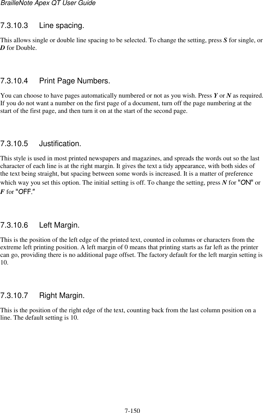 BrailleNote Apex QT User Guide  7-150   7.3.10.3  Line spacing. This allows single or double line spacing to be selected. To change the setting, press S for single, or D for Double.   7.3.10.4  Print Page Numbers. You can choose to have pages automatically numbered or not as you wish. Press Y or N as required. If you do not want a number on the first page of a document, turn off the page numbering at the start of the first page, and then turn it on at the start of the second page.   7.3.10.5  Justification. This style is used in most printed newspapers and magazines, and spreads the words out so the last character of each line is at the right margin. It gives the text a tidy appearance, with both sides of the text being straight, but spacing between some words is increased. It is a matter of preference which way you set this option. The initial setting is off. To change the setting, press N for &quot;ON&quot; or F for &quot;OFF.”   7.3.10.6  Left Margin. This is the position of the left edge of the printed text, counted in columns or characters from the extreme left printing position. A left margin of 0 means that printing starts as far left as the printer can go, providing there is no additional page offset. The factory default for the left margin setting is 10.   7.3.10.7  Right Margin. This is the position of the right edge of the text, counting back from the last column position on a line. The default setting is 10.   