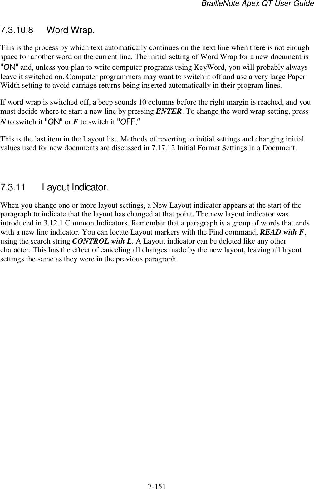 BrailleNote Apex QT User Guide  7-151   7.3.10.8  Word Wrap. This is the process by which text automatically continues on the next line when there is not enough space for another word on the current line. The initial setting of Word Wrap for a new document is &quot;ON&quot; and, unless you plan to write computer programs using KeyWord, you will probably always leave it switched on. Computer programmers may want to switch it off and use a very large Paper Width setting to avoid carriage returns being inserted automatically in their program lines. If word wrap is switched off, a beep sounds 10 columns before the right margin is reached, and you must decide where to start a new line by pressing ENTER. To change the word wrap setting, press N to switch it &quot;ON&quot; or F to switch it &quot;OFF.” This is the last item in the Layout list. Methods of reverting to initial settings and changing initial values used for new documents are discussed in 7.17.12 Initial Format Settings in a Document.   7.3.11  Layout Indicator. When you change one or more layout settings, a New Layout indicator appears at the start of the paragraph to indicate that the layout has changed at that point. The new layout indicator was introduced in 3.12.1 Common Indicators. Remember that a paragraph is a group of words that ends with a new line indicator. You can locate Layout markers with the Find command, READ with F, using the search string CONTROL with L. A Layout indicator can be deleted like any other character. This has the effect of canceling all changes made by the new layout, leaving all layout settings the same as they were in the previous paragraph.   