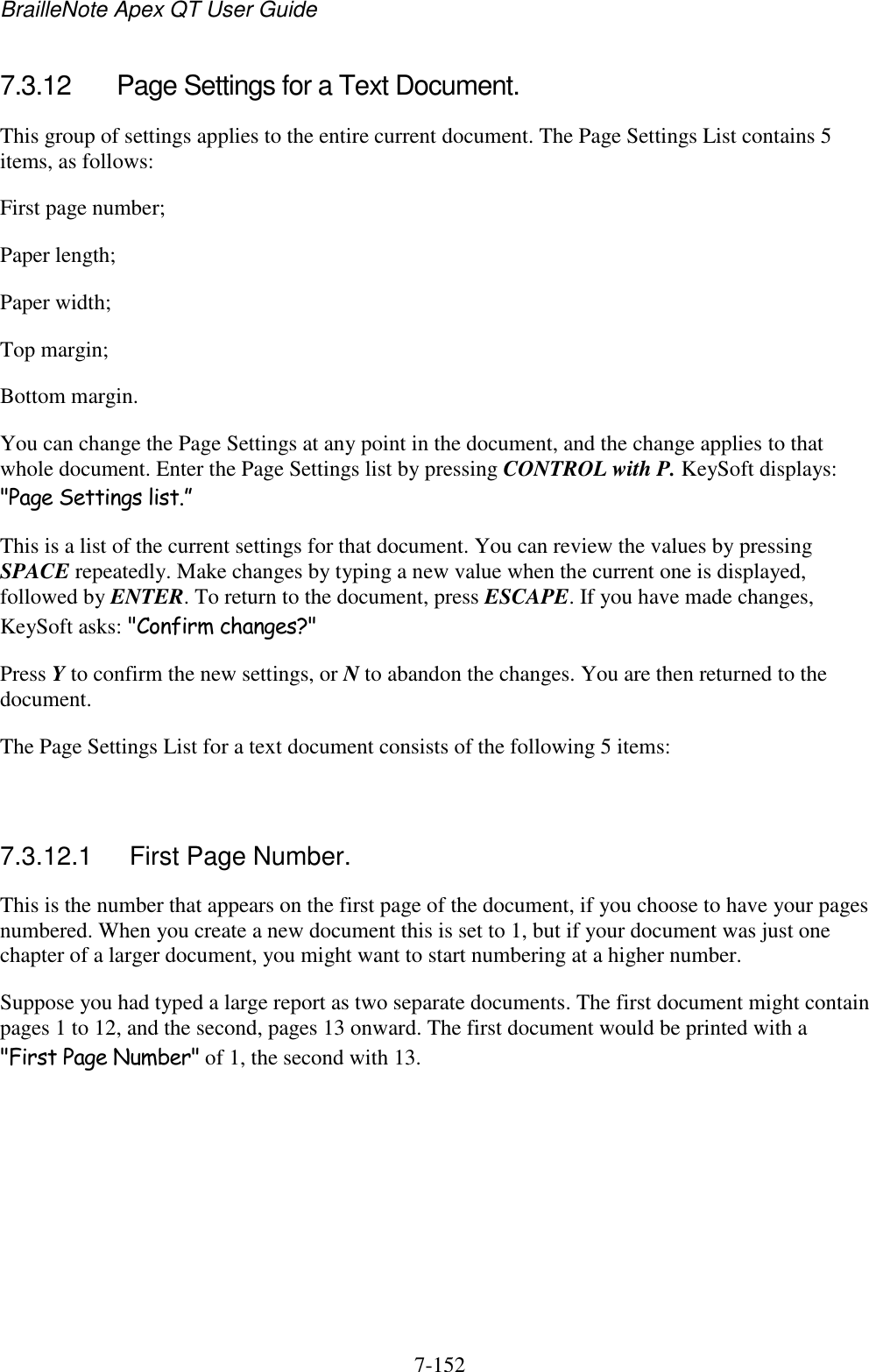 BrailleNote Apex QT User Guide  7-152   7.3.12  Page Settings for a Text Document. This group of settings applies to the entire current document. The Page Settings List contains 5 items, as follows: First page number; Paper length; Paper width; Top margin; Bottom margin. You can change the Page Settings at any point in the document, and the change applies to that whole document. Enter the Page Settings list by pressing CONTROL with P. KeySoft displays: &quot;Page Settings list.” This is a list of the current settings for that document. You can review the values by pressing SPACE repeatedly. Make changes by typing a new value when the current one is displayed, followed by ENTER. To return to the document, press ESCAPE. If you have made changes, KeySoft asks: &quot;Confirm changes?&quot; Press Y to confirm the new settings, or N to abandon the changes. You are then returned to the document. The Page Settings List for a text document consists of the following 5 items:   7.3.12.1  First Page Number. This is the number that appears on the first page of the document, if you choose to have your pages numbered. When you create a new document this is set to 1, but if your document was just one chapter of a larger document, you might want to start numbering at a higher number. Suppose you had typed a large report as two separate documents. The first document might contain pages 1 to 12, and the second, pages 13 onward. The first document would be printed with a &quot;First Page Number&quot; of 1, the second with 13.   