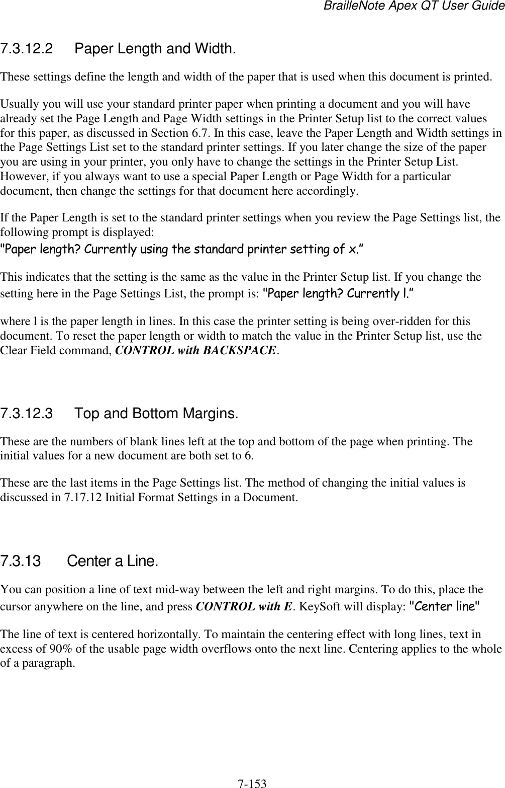 BrailleNote Apex QT User Guide  7-153   7.3.12.2  Paper Length and Width. These settings define the length and width of the paper that is used when this document is printed. Usually you will use your standard printer paper when printing a document and you will have already set the Page Length and Page Width settings in the Printer Setup list to the correct values for this paper, as discussed in Section 6.7. In this case, leave the Paper Length and Width settings in the Page Settings List set to the standard printer settings. If you later change the size of the paper you are using in your printer, you only have to change the settings in the Printer Setup List. However, if you always want to use a special Paper Length or Page Width for a particular document, then change the settings for that document here accordingly. If the Paper Length is set to the standard printer settings when you review the Page Settings list, the following prompt is displayed: &quot;Paper length? Currently using the standard printer setting of x.” This indicates that the setting is the same as the value in the Printer Setup list. If you change the setting here in the Page Settings List, the prompt is: &quot;Paper length? Currently l.” where l is the paper length in lines. In this case the printer setting is being over-ridden for this document. To reset the paper length or width to match the value in the Printer Setup list, use the Clear Field command, CONTROL with BACKSPACE.   7.3.12.3  Top and Bottom Margins. These are the numbers of blank lines left at the top and bottom of the page when printing. The initial values for a new document are both set to 6. These are the last items in the Page Settings list. The method of changing the initial values is discussed in 7.17.12 Initial Format Settings in a Document.   7.3.13  Center a Line. You can position a line of text mid-way between the left and right margins. To do this, place the cursor anywhere on the line, and press CONTROL with E. KeySoft will display: &quot;Center line&quot; The line of text is centered horizontally. To maintain the centering effect with long lines, text in excess of 90% of the usable page width overflows onto the next line. Centering applies to the whole of a paragraph.    