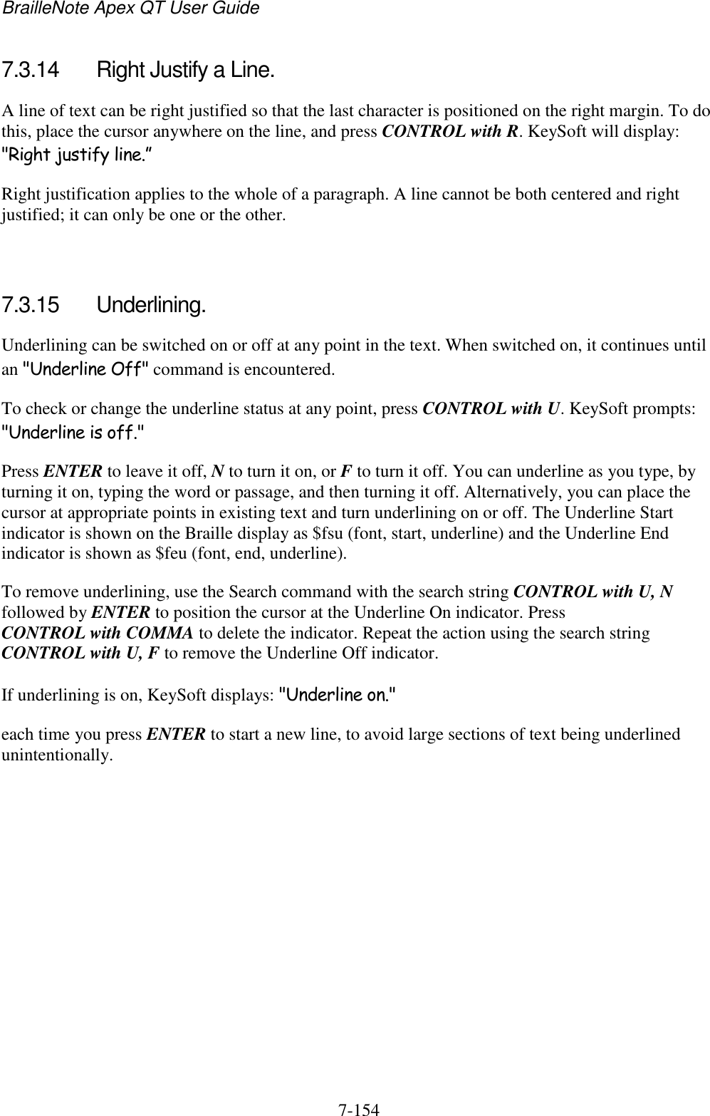 BrailleNote Apex QT User Guide  7-154   7.3.14  Right Justify a Line. A line of text can be right justified so that the last character is positioned on the right margin. To do this, place the cursor anywhere on the line, and press CONTROL with R. KeySoft will display: &quot;Right justify line.” Right justification applies to the whole of a paragraph. A line cannot be both centered and right justified; it can only be one or the other.   7.3.15  Underlining. Underlining can be switched on or off at any point in the text. When switched on, it continues until an &quot;Underline Off&quot; command is encountered. To check or change the underline status at any point, press CONTROL with U. KeySoft prompts: &quot;Underline is off.&quot; Press ENTER to leave it off, N to turn it on, or F to turn it off. You can underline as you type, by turning it on, typing the word or passage, and then turning it off. Alternatively, you can place the cursor at appropriate points in existing text and turn underlining on or off. The Underline Start indicator is shown on the Braille display as $fsu (font, start, underline) and the Underline End indicator is shown as $feu (font, end, underline). To remove underlining, use the Search command with the search string CONTROL with U, N followed by ENTER to position the cursor at the Underline On indicator. Press CONTROL with COMMA to delete the indicator. Repeat the action using the search string CONTROL with U, F to remove the Underline Off indicator. If underlining is on, KeySoft displays: &quot;Underline on.&quot; each time you press ENTER to start a new line, to avoid large sections of text being underlined unintentionally.   