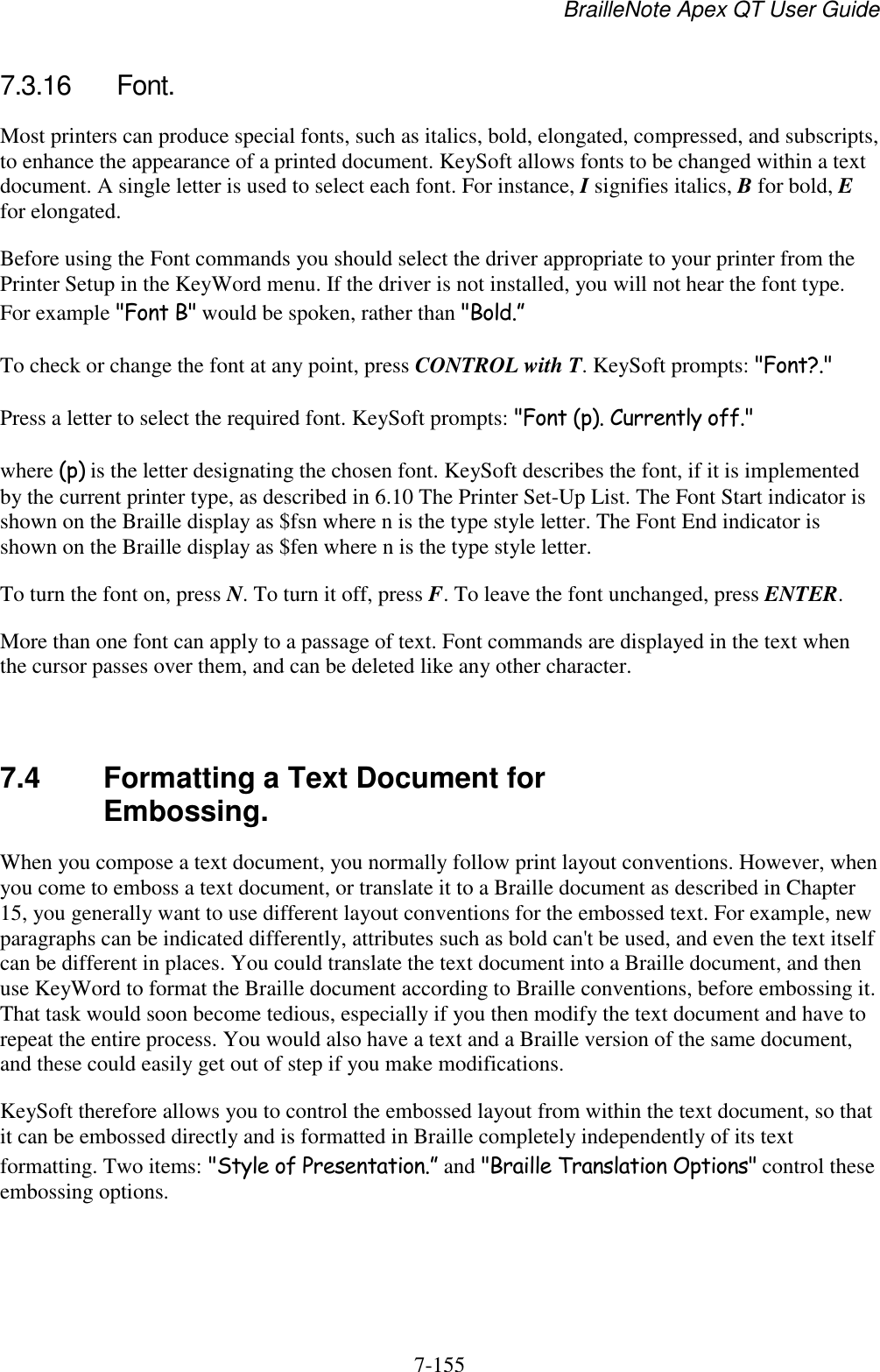 BrailleNote Apex QT User Guide  7-155   7.3.16  Font. Most printers can produce special fonts, such as italics, bold, elongated, compressed, and subscripts, to enhance the appearance of a printed document. KeySoft allows fonts to be changed within a text document. A single letter is used to select each font. For instance, I signifies italics, B for bold, E for elongated. Before using the Font commands you should select the driver appropriate to your printer from the Printer Setup in the KeyWord menu. If the driver is not installed, you will not hear the font type. For example &quot;Font B&quot; would be spoken, rather than &quot;Bold.” To check or change the font at any point, press CONTROL with T. KeySoft prompts: &quot;Font?.&quot; Press a letter to select the required font. KeySoft prompts: &quot;Font (p). Currently off.&quot; where (p) is the letter designating the chosen font. KeySoft describes the font, if it is implemented by the current printer type, as described in 6.10 The Printer Set-Up List. The Font Start indicator is shown on the Braille display as $fsn where n is the type style letter. The Font End indicator is shown on the Braille display as $fen where n is the type style letter. To turn the font on, press N. To turn it off, press F. To leave the font unchanged, press ENTER. More than one font can apply to a passage of text. Font commands are displayed in the text when the cursor passes over them, and can be deleted like any other character.   7.4  Formatting a Text Document for Embossing. When you compose a text document, you normally follow print layout conventions. However, when you come to emboss a text document, or translate it to a Braille document as described in Chapter 15, you generally want to use different layout conventions for the embossed text. For example, new paragraphs can be indicated differently, attributes such as bold can&apos;t be used, and even the text itself can be different in places. You could translate the text document into a Braille document, and then use KeyWord to format the Braille document according to Braille conventions, before embossing it. That task would soon become tedious, especially if you then modify the text document and have to repeat the entire process. You would also have a text and a Braille version of the same document, and these could easily get out of step if you make modifications. KeySoft therefore allows you to control the embossed layout from within the text document, so that it can be embossed directly and is formatted in Braille completely independently of its text formatting. Two items: &quot;Style of Presentation.” and &quot;Braille Translation Options&quot; control these embossing options.   