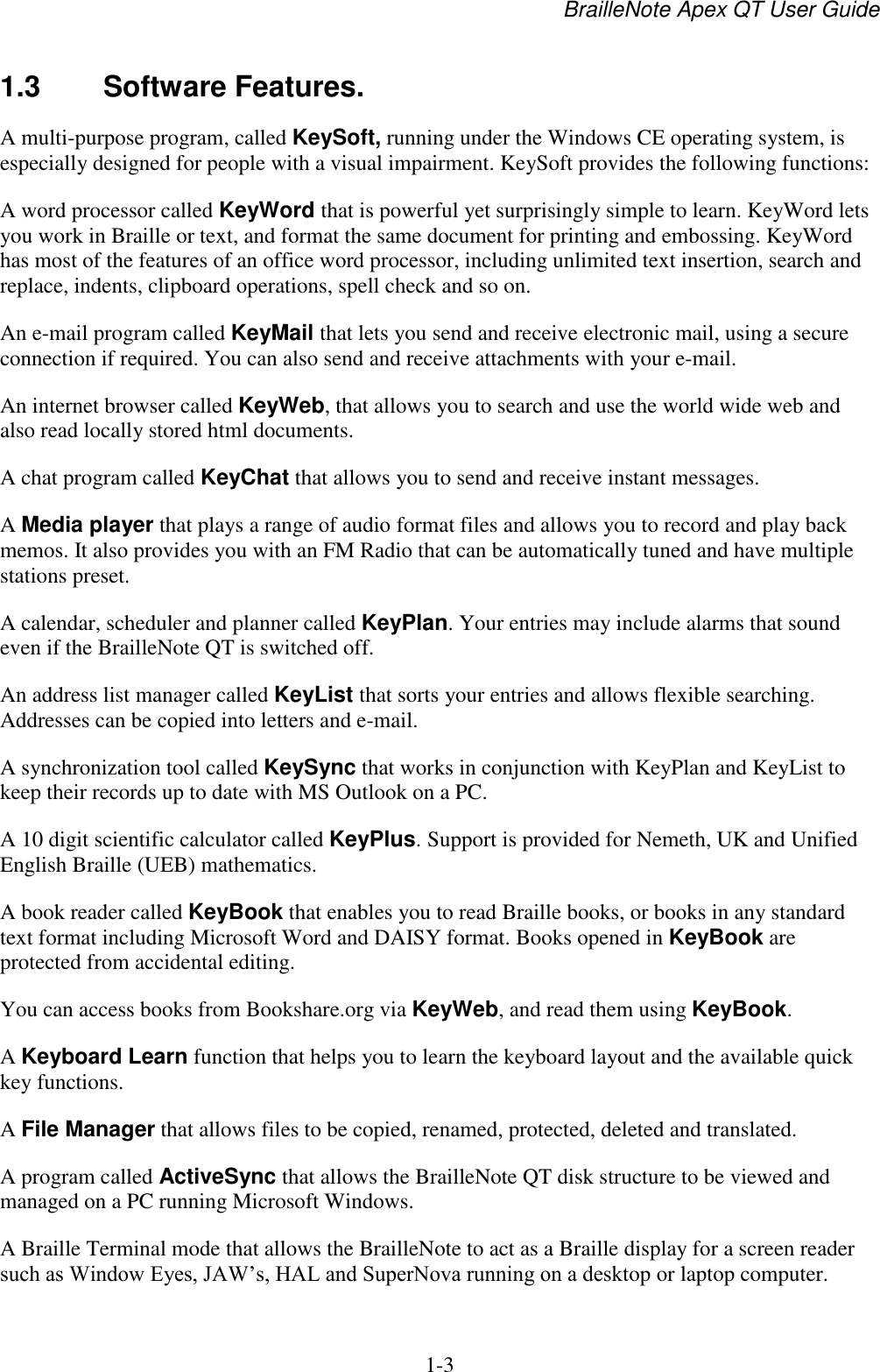 BrailleNote Apex QT User Guide  1-3   1.3  Software Features. A multi-purpose program, called KeySoft, running under the Windows CE operating system, is especially designed for people with a visual impairment. KeySoft provides the following functions: A word processor called KeyWord that is powerful yet surprisingly simple to learn. KeyWord lets you work in Braille or text, and format the same document for printing and embossing. KeyWord has most of the features of an office word processor, including unlimited text insertion, search and replace, indents, clipboard operations, spell check and so on.  An e-mail program called KeyMail that lets you send and receive electronic mail, using a secure connection if required. You can also send and receive attachments with your e-mail. An internet browser called KeyWeb, that allows you to search and use the world wide web and also read locally stored html documents. A chat program called KeyChat that allows you to send and receive instant messages.  A Media player that plays a range of audio format files and allows you to record and play back memos. It also provides you with an FM Radio that can be automatically tuned and have multiple stations preset.  A calendar, scheduler and planner called KeyPlan. Your entries may include alarms that sound even if the BrailleNote QT is switched off. An address list manager called KeyList that sorts your entries and allows flexible searching. Addresses can be copied into letters and e-mail. A synchronization tool called KeySync that works in conjunction with KeyPlan and KeyList to keep their records up to date with MS Outlook on a PC. A 10 digit scientific calculator called KeyPlus. Support is provided for Nemeth, UK and Unified English Braille (UEB) mathematics. A book reader called KeyBook that enables you to read Braille books, or books in any standard text format including Microsoft Word and DAISY format. Books opened in KeyBook are protected from accidental editing. You can access books from Bookshare.org via KeyWeb, and read them using KeyBook. A Keyboard Learn function that helps you to learn the keyboard layout and the available quick key functions. A File Manager that allows files to be copied, renamed, protected, deleted and translated. A program called ActiveSync that allows the BrailleNote QT disk structure to be viewed and managed on a PC running Microsoft Windows. A Braille Terminal mode that allows the BrailleNote to act as a Braille display for a screen reader such as Window Eyes, JAW‟s, HAL and SuperNova running on a desktop or laptop computer. 