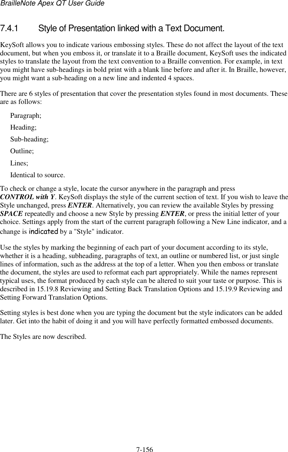 BrailleNote Apex QT User Guide  7-156   7.4.1  Style of Presentation linked with a Text Document. KeySoft allows you to indicate various embossing styles. These do not affect the layout of the text document, but when you emboss it, or translate it to a Braille document, KeySoft uses the indicated styles to translate the layout from the text convention to a Braille convention. For example, in text you might have sub-headings in bold print with a blank line before and after it. In Braille, however, you might want a sub-heading on a new line and indented 4 spaces. There are 6 styles of presentation that cover the presentation styles found in most documents. These are as follows: Paragraph; Heading; Sub-heading; Outline; Lines; Identical to source. To check or change a style, locate the cursor anywhere in the paragraph and press CONTROL with Y. KeySoft displays the style of the current section of text. If you wish to leave the Style unchanged, press ENTER. Alternatively, you can review the available Styles by pressing SPACE repeatedly and choose a new Style by pressing ENTER, or press the initial letter of your choice. Settings apply from the start of the current paragraph following a New Line indicator, and a change is indicated by a &quot;Style&quot; indicator. Use the styles by marking the beginning of each part of your document according to its style, whether it is a heading, subheading, paragraphs of text, an outline or numbered list, or just single lines of information, such as the address at the top of a letter. When you then emboss or translate the document, the styles are used to reformat each part appropriately. While the names represent typical uses, the format produced by each style can be altered to suit your taste or purpose. This is described in 15.19.8 Reviewing and Setting Back Translation Options and 15.19.9 Reviewing and Setting Forward Translation Options. Setting styles is best done when you are typing the document but the style indicators can be added later. Get into the habit of doing it and you will have perfectly formatted embossed documents. The Styles are now described.   