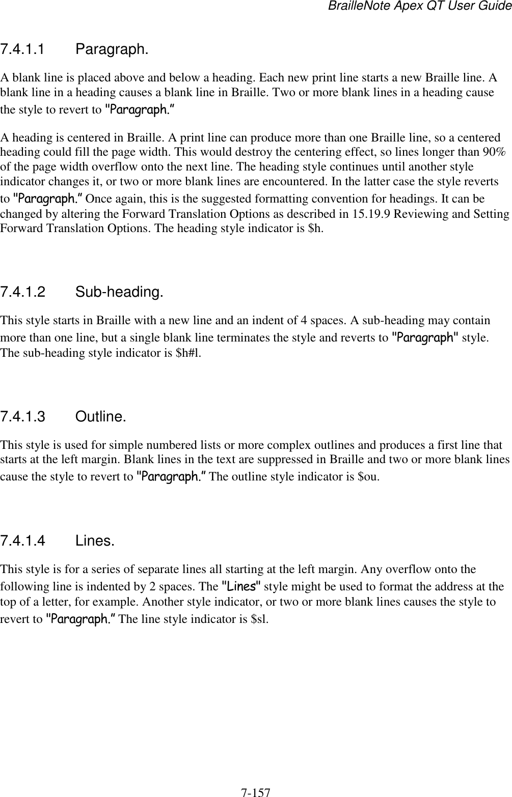 BrailleNote Apex QT User Guide  7-157   7.4.1.1  Paragraph. A blank line is placed above and below a heading. Each new print line starts a new Braille line. A blank line in a heading causes a blank line in Braille. Two or more blank lines in a heading cause the style to revert to &quot;Paragraph.” A heading is centered in Braille. A print line can produce more than one Braille line, so a centered heading could fill the page width. This would destroy the centering effect, so lines longer than 90% of the page width overflow onto the next line. The heading style continues until another style indicator changes it, or two or more blank lines are encountered. In the latter case the style reverts to &quot;Paragraph.” Once again, this is the suggested formatting convention for headings. It can be changed by altering the Forward Translation Options as described in 15.19.9 Reviewing and Setting Forward Translation Options. The heading style indicator is $h.   7.4.1.2  Sub-heading. This style starts in Braille with a new line and an indent of 4 spaces. A sub-heading may contain more than one line, but a single blank line terminates the style and reverts to &quot;Paragraph&quot; style. The sub-heading style indicator is $h#l.   7.4.1.3  Outline. This style is used for simple numbered lists or more complex outlines and produces a first line that starts at the left margin. Blank lines in the text are suppressed in Braille and two or more blank lines cause the style to revert to &quot;Paragraph.” The outline style indicator is $ou.   7.4.1.4  Lines. This style is for a series of separate lines all starting at the left margin. Any overflow onto the following line is indented by 2 spaces. The &quot;Lines&quot; style might be used to format the address at the top of a letter, for example. Another style indicator, or two or more blank lines causes the style to revert to &quot;Paragraph.” The line style indicator is $sl.    