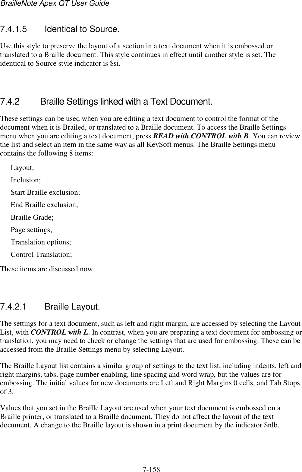 BrailleNote Apex QT User Guide  7-158   7.4.1.5  Identical to Source. Use this style to preserve the layout of a section in a text document when it is embossed or translated to a Braille document. This style continues in effect until another style is set. The identical to Source style indicator is $si.   7.4.2  Braille Settings linked with a Text Document. These settings can be used when you are editing a text document to control the format of the document when it is Brailed, or translated to a Braille document. To access the Braille Settings menu when you are editing a text document, press READ with CONTROL with B. You can review the list and select an item in the same way as all KeySoft menus. The Braille Settings menu contains the following 8 items: Layout; Inclusion; Start Braille exclusion; End Braille exclusion; Braille Grade; Page settings; Translation options; Control Translation; These items are discussed now.   7.4.2.1  Braille Layout. The settings for a text document, such as left and right margin, are accessed by selecting the Layout List, with CONTROL with L. In contrast, when you are preparing a text document for embossing or translation, you may need to check or change the settings that are used for embossing. These can be accessed from the Braille Settings menu by selecting Layout. The Braille Layout list contains a similar group of settings to the text list, including indents, left and right margins, tabs, page number enabling, line spacing and word wrap, but the values are for embossing. The initial values for new documents are Left and Right Margins 0 cells, and Tab Stops of 3. Values that you set in the Braille Layout are used when your text document is embossed on a Braille printer, or translated to a Braille document. They do not affect the layout of the text document. A change to the Braille layout is shown in a print document by the indicator $nlb.   