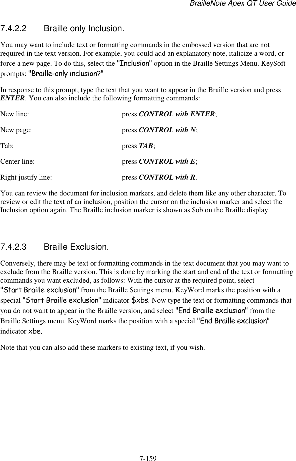 BrailleNote Apex QT User Guide  7-159   7.4.2.2  Braille only Inclusion. You may want to include text or formatting commands in the embossed version that are not required in the text version. For example, you could add an explanatory note, italicize a word, or force a new page. To do this, select the &quot;Inclusion&quot; option in the Braille Settings Menu. KeySoft prompts: &quot;Braille-only inclusion?&quot; In response to this prompt, type the text that you want to appear in the Braille version and press ENTER. You can also include the following formatting commands: New line:  press CONTROL with ENTER; New page:  press CONTROL with N; Tab:  press TAB; Center line:  press CONTROL with E; Right justify line:  press CONTROL with R. You can review the document for inclusion markers, and delete them like any other character. To review or edit the text of an inclusion, position the cursor on the inclusion marker and select the Inclusion option again. The Braille inclusion marker is shown as $ob on the Braille display.   7.4.2.3  Braille Exclusion. Conversely, there may be text or formatting commands in the text document that you may want to exclude from the Braille version. This is done by marking the start and end of the text or formatting commands you want excluded, as follows: With the cursor at the required point, select &quot;Start Braille exclusion&quot; from the Braille Settings menu. KeyWord marks the position with a special &quot;Start Braille exclusion&quot; indicator $xbs. Now type the text or formatting commands that you do not want to appear in the Braille version, and select &quot;End Braille exclusion&quot; from the Braille Settings menu. KeyWord marks the position with a special &quot;End Braille exclusion&quot; indicator xbe. Note that you can also add these markers to existing text, if you wish.   