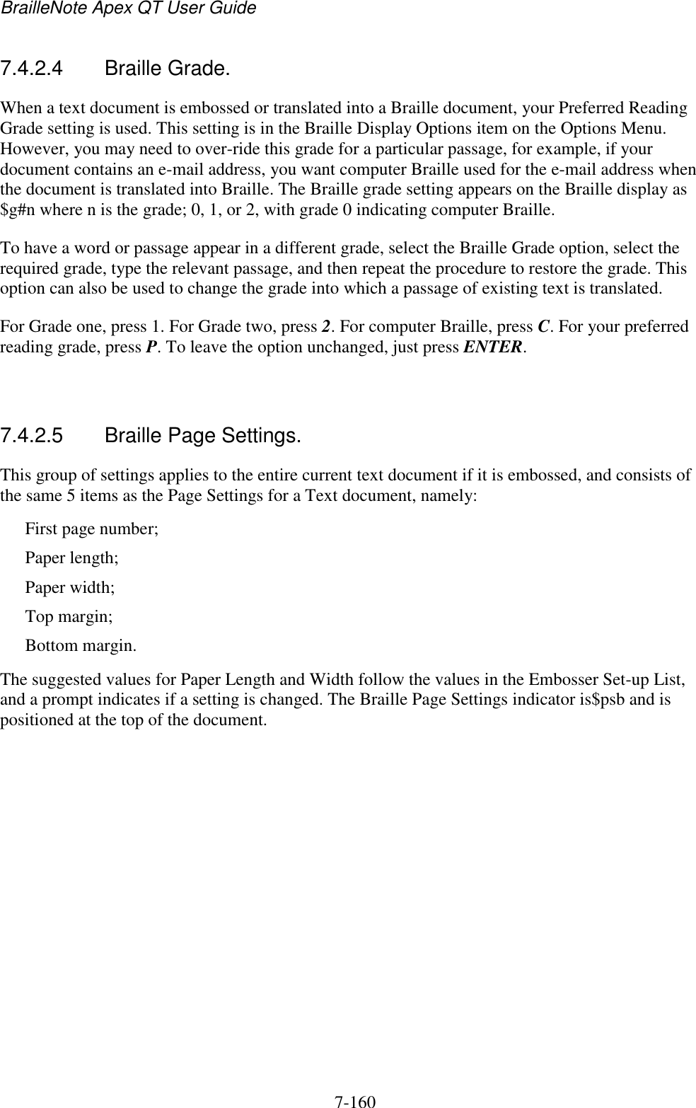 BrailleNote Apex QT User Guide  7-160   7.4.2.4  Braille Grade. When a text document is embossed or translated into a Braille document, your Preferred Reading Grade setting is used. This setting is in the Braille Display Options item on the Options Menu. However, you may need to over-ride this grade for a particular passage, for example, if your document contains an e-mail address, you want computer Braille used for the e-mail address when the document is translated into Braille. The Braille grade setting appears on the Braille display as $g#n where n is the grade; 0, 1, or 2, with grade 0 indicating computer Braille. To have a word or passage appear in a different grade, select the Braille Grade option, select the required grade, type the relevant passage, and then repeat the procedure to restore the grade. This option can also be used to change the grade into which a passage of existing text is translated. For Grade one, press 1. For Grade two, press 2. For computer Braille, press C. For your preferred reading grade, press P. To leave the option unchanged, just press ENTER.   7.4.2.5  Braille Page Settings. This group of settings applies to the entire current text document if it is embossed, and consists of the same 5 items as the Page Settings for a Text document, namely: First page number; Paper length; Paper width; Top margin; Bottom margin. The suggested values for Paper Length and Width follow the values in the Embosser Set-up List, and a prompt indicates if a setting is changed. The Braille Page Settings indicator is$psb and is positioned at the top of the document.   