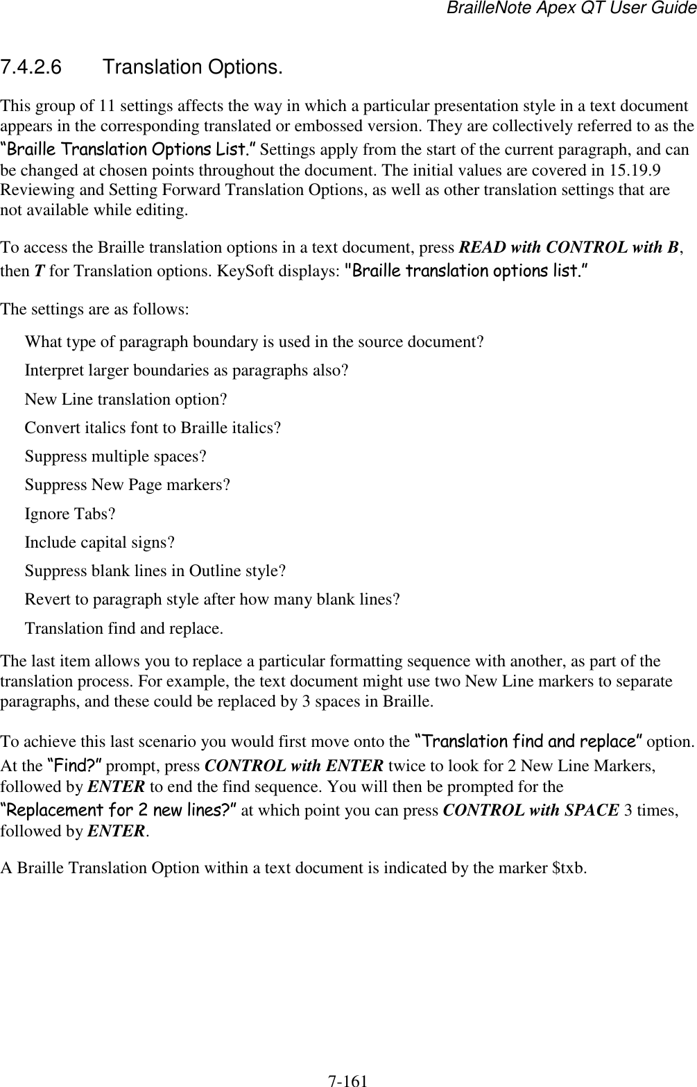 BrailleNote Apex QT User Guide  7-161   7.4.2.6  Translation Options. This group of 11 settings affects the way in which a particular presentation style in a text document appears in the corresponding translated or embossed version. They are collectively referred to as the “Braille Translation Options List.” Settings apply from the start of the current paragraph, and can be changed at chosen points throughout the document. The initial values are covered in 15.19.9 Reviewing and Setting Forward Translation Options, as well as other translation settings that are not available while editing. To access the Braille translation options in a text document, press READ with CONTROL with B, then T for Translation options. KeySoft displays: &quot;Braille translation options list.” The settings are as follows: What type of paragraph boundary is used in the source document? Interpret larger boundaries as paragraphs also? New Line translation option? Convert italics font to Braille italics? Suppress multiple spaces? Suppress New Page markers? Ignore Tabs? Include capital signs? Suppress blank lines in Outline style? Revert to paragraph style after how many blank lines? Translation find and replace. The last item allows you to replace a particular formatting sequence with another, as part of the translation process. For example, the text document might use two New Line markers to separate paragraphs, and these could be replaced by 3 spaces in Braille. To achieve this last scenario you would first move onto the “Translation find and replace” option. At the “Find?” prompt, press CONTROL with ENTER twice to look for 2 New Line Markers, followed by ENTER to end the find sequence. You will then be prompted for the “Replacement for 2 new lines?” at which point you can press CONTROL with SPACE 3 times, followed by ENTER. A Braille Translation Option within a text document is indicated by the marker $txb.    