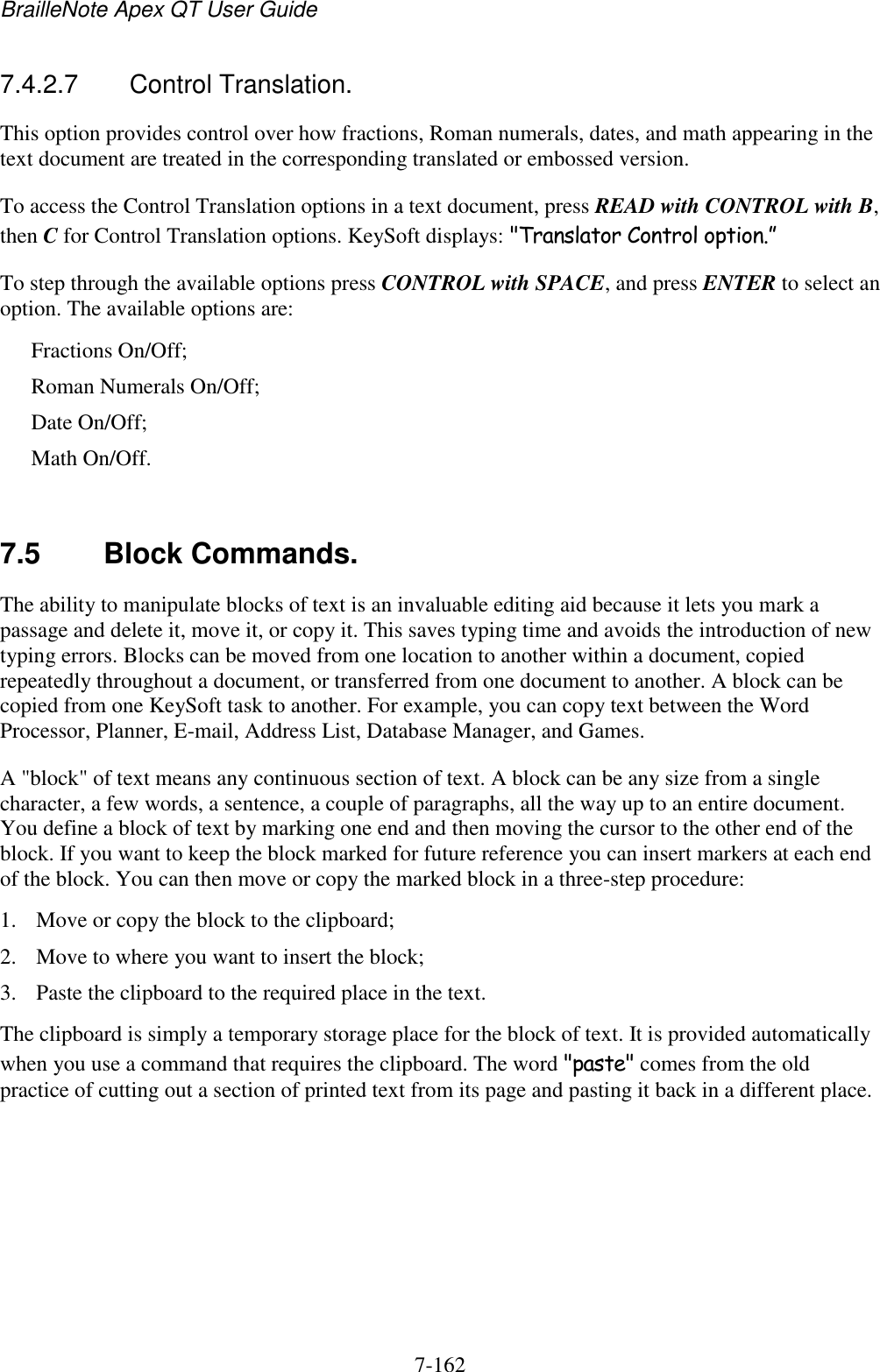 BrailleNote Apex QT User Guide  7-162   7.4.2.7  Control Translation. This option provides control over how fractions, Roman numerals, dates, and math appearing in the text document are treated in the corresponding translated or embossed version. To access the Control Translation options in a text document, press READ with CONTROL with B, then C for Control Translation options. KeySoft displays: &quot;Translator Control option.” To step through the available options press CONTROL with SPACE, and press ENTER to select an option. The available options are: Fractions On/Off; Roman Numerals On/Off; Date On/Off; Math On/Off.   7.5  Block Commands. The ability to manipulate blocks of text is an invaluable editing aid because it lets you mark a passage and delete it, move it, or copy it. This saves typing time and avoids the introduction of new typing errors. Blocks can be moved from one location to another within a document, copied repeatedly throughout a document, or transferred from one document to another. A block can be copied from one KeySoft task to another. For example, you can copy text between the Word Processor, Planner, E-mail, Address List, Database Manager, and Games. A &quot;block&quot; of text means any continuous section of text. A block can be any size from a single character, a few words, a sentence, a couple of paragraphs, all the way up to an entire document. You define a block of text by marking one end and then moving the cursor to the other end of the block. If you want to keep the block marked for future reference you can insert markers at each end of the block. You can then move or copy the marked block in a three-step procedure: 1. Move or copy the block to the clipboard; 2. Move to where you want to insert the block; 3. Paste the clipboard to the required place in the text. The clipboard is simply a temporary storage place for the block of text. It is provided automatically when you use a command that requires the clipboard. The word &quot;paste&quot; comes from the old practice of cutting out a section of printed text from its page and pasting it back in a different place.   