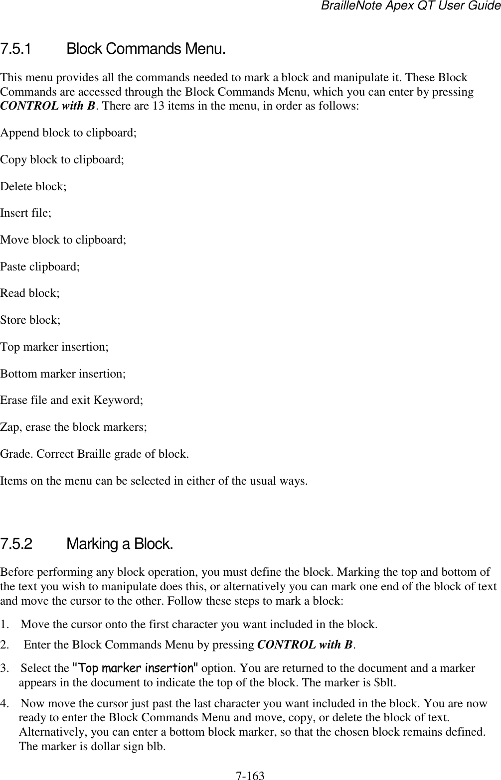 BrailleNote Apex QT User Guide  7-163   7.5.1  Block Commands Menu. This menu provides all the commands needed to mark a block and manipulate it. These Block Commands are accessed through the Block Commands Menu, which you can enter by pressing CONTROL with B. There are 13 items in the menu, in order as follows: Append block to clipboard; Copy block to clipboard; Delete block; Insert file; Move block to clipboard; Paste clipboard; Read block; Store block; Top marker insertion; Bottom marker insertion; Erase file and exit Keyword; Zap, erase the block markers; Grade. Correct Braille grade of block. Items on the menu can be selected in either of the usual ways.   7.5.2  Marking a Block. Before performing any block operation, you must define the block. Marking the top and bottom of the text you wish to manipulate does this, or alternatively you can mark one end of the block of text and move the cursor to the other. Follow these steps to mark a block: 1. Move the cursor onto the first character you want included in the block. 2.  Enter the Block Commands Menu by pressing CONTROL with B. 3. Select the &quot;Top marker insertion&quot; option. You are returned to the document and a marker appears in the document to indicate the top of the block. The marker is $blt. 4. Now move the cursor just past the last character you want included in the block. You are now ready to enter the Block Commands Menu and move, copy, or delete the block of text. Alternatively, you can enter a bottom block marker, so that the chosen block remains defined. The marker is dollar sign blb.  