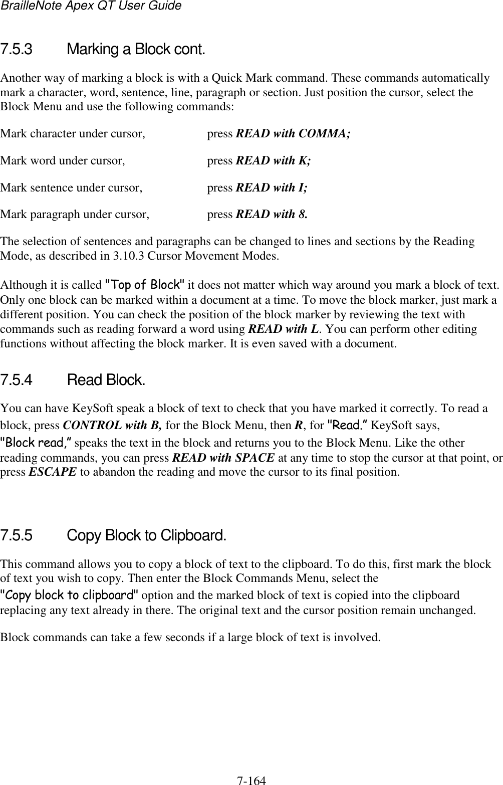 BrailleNote Apex QT User Guide  7-164   7.5.3  Marking a Block cont. Another way of marking a block is with a Quick Mark command. These commands automatically mark a character, word, sentence, line, paragraph or section. Just position the cursor, select the Block Menu and use the following commands: Mark character under cursor,  press READ with COMMA; Mark word under cursor,  press READ with K; Mark sentence under cursor,  press READ with I; Mark paragraph under cursor,  press READ with 8. The selection of sentences and paragraphs can be changed to lines and sections by the Reading Mode, as described in 3.10.3 Cursor Movement Modes. Although it is called &quot;Top of Block&quot; it does not matter which way around you mark a block of text. Only one block can be marked within a document at a time. To move the block marker, just mark a different position. You can check the position of the block marker by reviewing the text with commands such as reading forward a word using READ with L. You can perform other editing functions without affecting the block marker. It is even saved with a document.  7.5.4  Read Block. You can have KeySoft speak a block of text to check that you have marked it correctly. To read a block, press CONTROL with B, for the Block Menu, then R, for &quot;Read.” KeySoft says, &quot;Block read,” speaks the text in the block and returns you to the Block Menu. Like the other reading commands, you can press READ with SPACE at any time to stop the cursor at that point, or press ESCAPE to abandon the reading and move the cursor to its final position.   7.5.5  Copy Block to Clipboard. This command allows you to copy a block of text to the clipboard. To do this, first mark the block of text you wish to copy. Then enter the Block Commands Menu, select the &quot;Copy block to clipboard&quot; option and the marked block of text is copied into the clipboard replacing any text already in there. The original text and the cursor position remain unchanged. Block commands can take a few seconds if a large block of text is involved.   