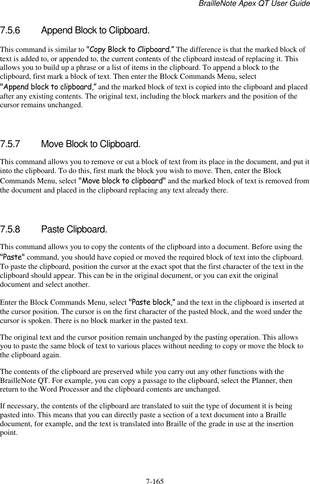 BrailleNote Apex QT User Guide  7-165   7.5.6  Append Block to Clipboard. This command is similar to &quot;Copy Block to Clipboard.” The difference is that the marked block of text is added to, or appended to, the current contents of the clipboard instead of replacing it. This allows you to build up a phrase or a list of items in the clipboard. To append a block to the clipboard, first mark a block of text. Then enter the Block Commands Menu, select &quot;Append block to clipboard,” and the marked block of text is copied into the clipboard and placed after any existing contents. The original text, including the block markers and the position of the cursor remains unchanged.   7.5.7  Move Block to Clipboard. This command allows you to remove or cut a block of text from its place in the document, and put it into the clipboard. To do this, first mark the block you wish to move. Then, enter the Block Commands Menu, select &quot;Move block to clipboard&quot; and the marked block of text is removed from the document and placed in the clipboard replacing any text already there.   7.5.8  Paste Clipboard. This command allows you to copy the contents of the clipboard into a document. Before using the &quot;Paste&quot; command, you should have copied or moved the required block of text into the clipboard. To paste the clipboard, position the cursor at the exact spot that the first character of the text in the clipboard should appear. This can be in the original document, or you can exit the original document and select another. Enter the Block Commands Menu, select &quot;Paste block,” and the text in the clipboard is inserted at the cursor position. The cursor is on the first character of the pasted block, and the word under the cursor is spoken. There is no block marker in the pasted text. The original text and the cursor position remain unchanged by the pasting operation. This allows you to paste the same block of text to various places without needing to copy or move the block to the clipboard again. The contents of the clipboard are preserved while you carry out any other functions with the BrailleNote QT. For example, you can copy a passage to the clipboard, select the Planner, then return to the Word Processor and the clipboard contents are unchanged. If necessary, the contents of the clipboard are translated to suit the type of document it is being pasted into. This means that you can directly paste a section of a text document into a Braille document, for example, and the text is translated into Braille of the grade in use at the insertion point.   
