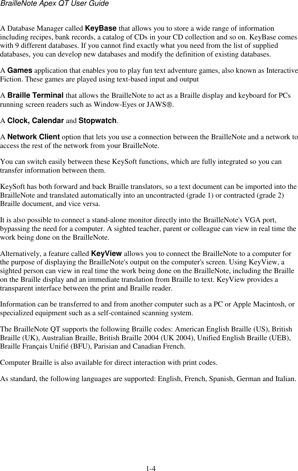 BrailleNote Apex QT User Guide  1-4   A Database Manager called KeyBase that allows you to store a wide range of information including recipes, bank records, a catalog of CDs in your CD collection and so on. KeyBase comes with 9 different databases. If you cannot find exactly what you need from the list of supplied databases, you can develop new databases and modify the definition of existing databases. A Games application that enables you to play fun text adventure games, also known as Interactive Fiction. These games are played using text-based input and output A Braille Terminal that allows the BrailleNote to act as a Braille display and keyboard for PCs running screen readers such as Window-Eyes or JAWS . A Clock, Calendar and Stopwatch.  A Network Client option that lets you use a connection between the BrailleNote and a network to access the rest of the network from your BrailleNote. You can switch easily between these KeySoft functions, which are fully integrated so you can transfer information between them. KeySoft has both forward and back Braille translators, so a text document can be imported into the BrailleNote and translated automatically into an uncontracted (grade 1) or contracted (grade 2) Braille document, and vice versa. It is also possible to connect a stand-alone monitor directly into the BrailleNote&apos;s VGA port, bypassing the need for a computer. A sighted teacher, parent or colleague can view in real time the work being done on the BrailleNote. Alternatively, a feature called KeyView allows you to connect the BrailleNote to a computer for the purpose of displaying the BrailleNote&apos;s output on the computer&apos;s screen. Using KeyView, a sighted person can view in real time the work being done on the BrailleNote, including the Braille on the Braille display and an immediate translation from Braille to text. KeyView provides a transparent interface between the print and Braille reader.  Information can be transferred to and from another computer such as a PC or Apple Macintosh, or specialized equipment such as a self-contained scanning system. The BrailleNote QT supports the following Braille codes: American English Braille (US), British Braille (UK), Australian Braille, British Braille 2004 (UK 2004), Unified English Braille (UEB), Braille Français Unifié (BFU), Parisian and Canadian French.  Computer Braille is also available for direct interaction with print codes. As standard, the following languages are supported: English, French, Spanish, German and Italian.   