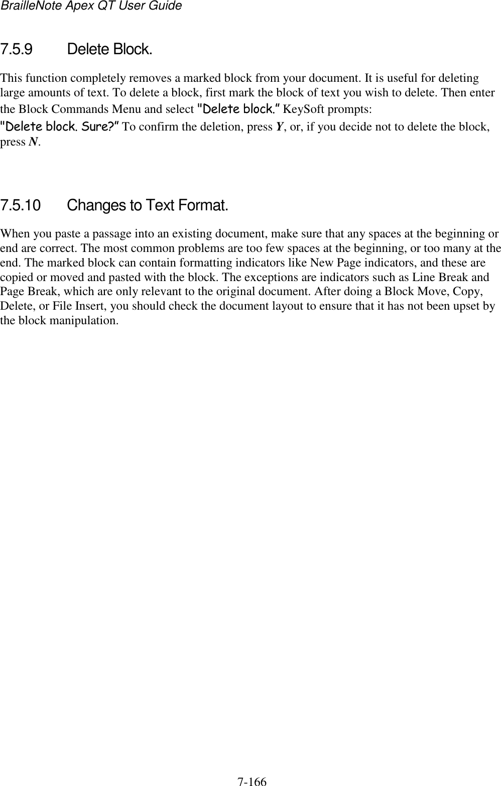 BrailleNote Apex QT User Guide  7-166   7.5.9  Delete Block. This function completely removes a marked block from your document. It is useful for deleting large amounts of text. To delete a block, first mark the block of text you wish to delete. Then enter the Block Commands Menu and select &quot;Delete block.” KeySoft prompts: &quot;Delete block. Sure?” To confirm the deletion, press Y, or, if you decide not to delete the block, press N.   7.5.10  Changes to Text Format. When you paste a passage into an existing document, make sure that any spaces at the beginning or end are correct. The most common problems are too few spaces at the beginning, or too many at the end. The marked block can contain formatting indicators like New Page indicators, and these are copied or moved and pasted with the block. The exceptions are indicators such as Line Break and Page Break, which are only relevant to the original document. After doing a Block Move, Copy, Delete, or File Insert, you should check the document layout to ensure that it has not been upset by the block manipulation.   