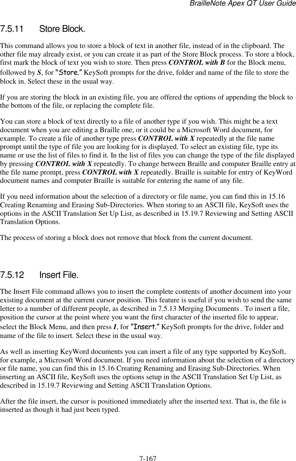 BrailleNote Apex QT User Guide  7-167   7.5.11  Store Block. This command allows you to store a block of text in another file, instead of in the clipboard. The other file may already exist, or you can create it as part of the Store Block process. To store a block, first mark the block of text you wish to store. Then press CONTROL with B for the Block menu, followed by S, for &quot;Store.” KeySoft prompts for the drive, folder and name of the file to store the block in. Select these in the usual way. If you are storing the block in an existing file, you are offered the options of appending the block to the bottom of the file, or replacing the complete file. You can store a block of text directly to a file of another type if you wish. This might be a text document when you are editing a Braille one, or it could be a Microsoft Word document, for example. To create a file of another type press CONTROL with X repeatedly at the file name prompt until the type of file you are looking for is displayed. To select an existing file, type its name or use the list of files to find it. In the list of files you can change the type of the file displayed by pressing CONTROL with X repeatedly. To change between Braille and computer Braille entry at the file name prompt, press CONTROL with X repeatedly. Braille is suitable for entry of KeyWord document names and computer Braille is suitable for entering the name of any file. If you need information about the selection of a directory or file name, you can find this in 15.16 Creating Renaming and Erasing Sub-Directories. When storing to an ASCII file, KeySoft uses the options in the ASCII Translation Set Up List, as described in 15.19.7 Reviewing and Setting ASCII Translation Options. The process of storing a block does not remove that block from the current document.   7.5.12  Insert File. The Insert File command allows you to insert the complete contents of another document into your existing document at the current cursor position. This feature is useful if you wish to send the same letter to a number of different people, as described in 7.5.13 Merging Documents . To insert a file, position the cursor at the point where you want the first character of the inserted file to appear, select the Block Menu, and then press I, for &quot;Insert.” KeySoft prompts for the drive, folder and name of the file to insert. Select these in the usual way. As well as inserting KeyWord documents you can insert a file of any type supported by KeySoft, for example, a Microsoft Word document. If you need information about the selection of a directory or file name, you can find this in 15.16 Creating Renaming and Erasing Sub-Directories. When inserting an ASCII file, KeySoft uses the options setup in the ASCII Translation Set Up List, as described in 15.19.7 Reviewing and Setting ASCII Translation Options. After the file insert, the cursor is positioned immediately after the inserted text. That is, the file is inserted as though it had just been typed.   
