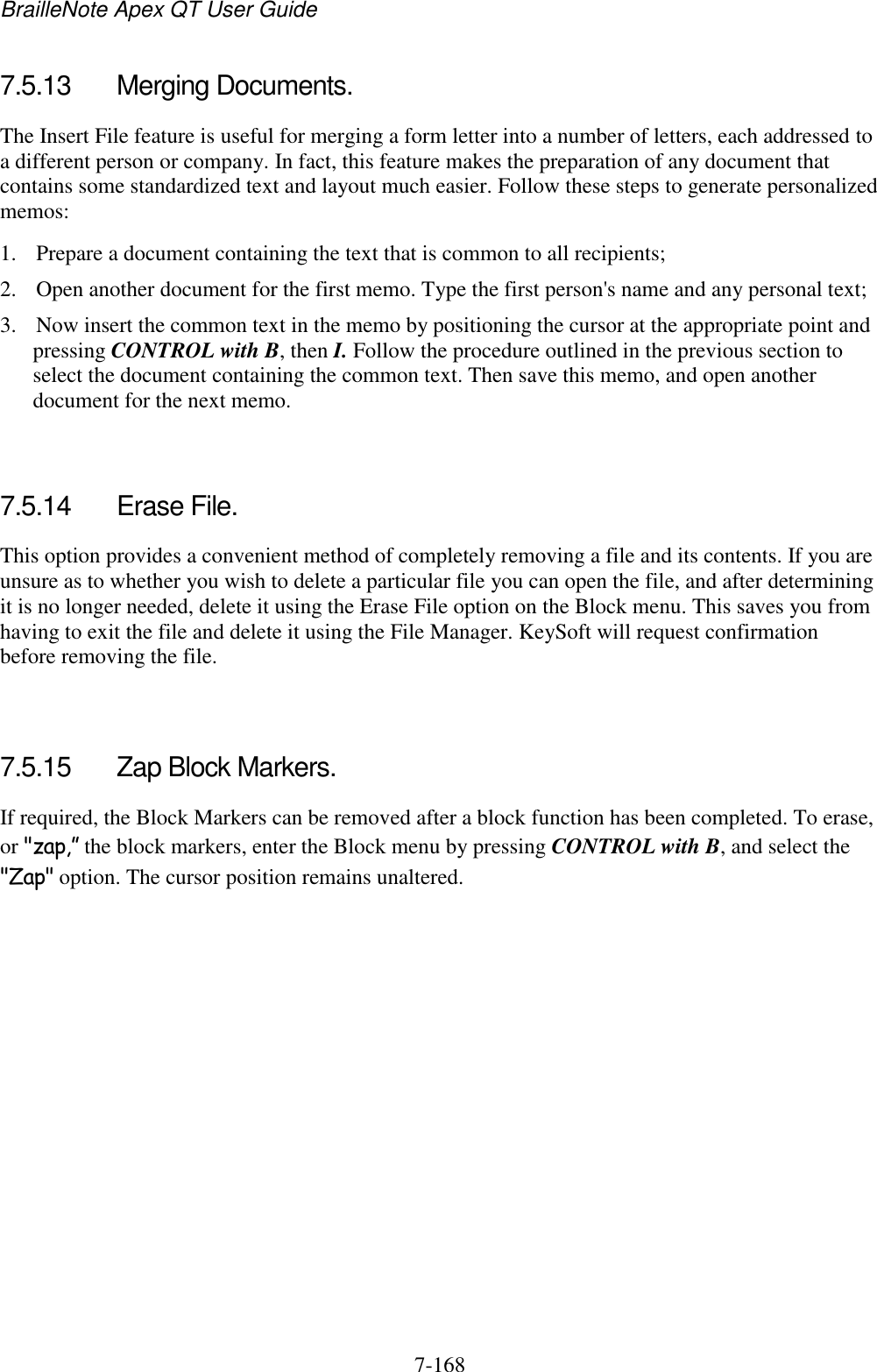 BrailleNote Apex QT User Guide  7-168   7.5.13  Merging Documents. The Insert File feature is useful for merging a form letter into a number of letters, each addressed to a different person or company. In fact, this feature makes the preparation of any document that contains some standardized text and layout much easier. Follow these steps to generate personalized memos: 1. Prepare a document containing the text that is common to all recipients; 2. Open another document for the first memo. Type the first person&apos;s name and any personal text; 3. Now insert the common text in the memo by positioning the cursor at the appropriate point and pressing CONTROL with B, then I. Follow the procedure outlined in the previous section to select the document containing the common text. Then save this memo, and open another document for the next memo.   7.5.14  Erase File. This option provides a convenient method of completely removing a file and its contents. If you are unsure as to whether you wish to delete a particular file you can open the file, and after determining it is no longer needed, delete it using the Erase File option on the Block menu. This saves you from having to exit the file and delete it using the File Manager. KeySoft will request confirmation before removing the file.   7.5.15  Zap Block Markers. If required, the Block Markers can be removed after a block function has been completed. To erase, or &quot;zap,” the block markers, enter the Block menu by pressing CONTROL with B, and select the &quot;Zap&quot; option. The cursor position remains unaltered.   