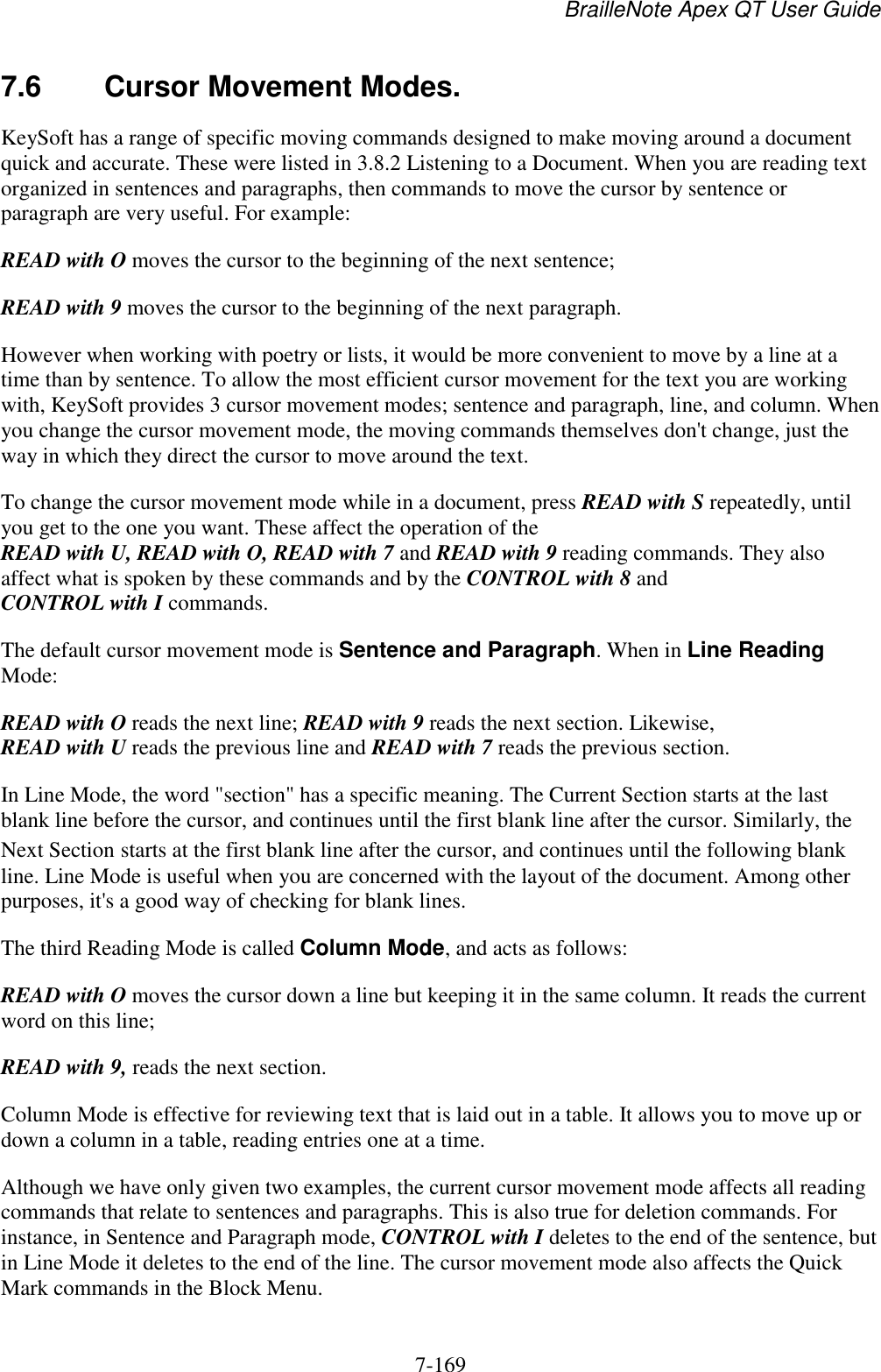 BrailleNote Apex QT User Guide  7-169   7.6  Cursor Movement Modes. KeySoft has a range of specific moving commands designed to make moving around a document quick and accurate. These were listed in 3.8.2 Listening to a Document. When you are reading text organized in sentences and paragraphs, then commands to move the cursor by sentence or paragraph are very useful. For example: READ with O moves the cursor to the beginning of the next sentence; READ with 9 moves the cursor to the beginning of the next paragraph. However when working with poetry or lists, it would be more convenient to move by a line at a time than by sentence. To allow the most efficient cursor movement for the text you are working with, KeySoft provides 3 cursor movement modes; sentence and paragraph, line, and column. When you change the cursor movement mode, the moving commands themselves don&apos;t change, just the way in which they direct the cursor to move around the text. To change the cursor movement mode while in a document, press READ with S repeatedly, until you get to the one you want. These affect the operation of the READ with U, READ with O, READ with 7 and READ with 9 reading commands. They also affect what is spoken by these commands and by the CONTROL with 8 and CONTROL with I commands. The default cursor movement mode is Sentence and Paragraph. When in Line Reading Mode: READ with O reads the next line; READ with 9 reads the next section. Likewise, READ with U reads the previous line and READ with 7 reads the previous section. In Line Mode, the word &quot;section&quot; has a specific meaning. The Current Section starts at the last blank line before the cursor, and continues until the first blank line after the cursor. Similarly, the Next Section starts at the first blank line after the cursor, and continues until the following blank line. Line Mode is useful when you are concerned with the layout of the document. Among other purposes, it&apos;s a good way of checking for blank lines. The third Reading Mode is called Column Mode, and acts as follows: READ with O moves the cursor down a line but keeping it in the same column. It reads the current word on this line; READ with 9, reads the next section. Column Mode is effective for reviewing text that is laid out in a table. It allows you to move up or down a column in a table, reading entries one at a time. Although we have only given two examples, the current cursor movement mode affects all reading commands that relate to sentences and paragraphs. This is also true for deletion commands. For instance, in Sentence and Paragraph mode, CONTROL with I deletes to the end of the sentence, but in Line Mode it deletes to the end of the line. The cursor movement mode also affects the Quick Mark commands in the Block Menu. 