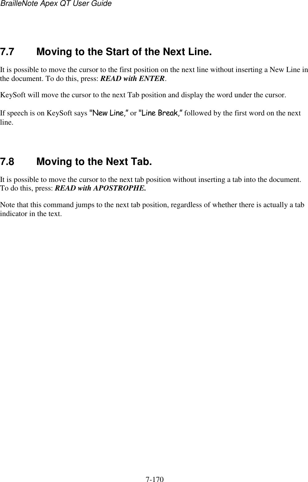 BrailleNote Apex QT User Guide  7-170     7.7  Moving to the Start of the Next Line. It is possible to move the cursor to the first position on the next line without inserting a New Line in the document. To do this, press: READ with ENTER. KeySoft will move the cursor to the next Tab position and display the word under the cursor. If speech is on KeySoft says &quot;New Line,” or &quot;Line Break,” followed by the first word on the next line.   7.8  Moving to the Next Tab. It is possible to move the cursor to the next tab position without inserting a tab into the document. To do this, press: READ with APOSTROPHE. Note that this command jumps to the next tab position, regardless of whether there is actually a tab indicator in the text.   