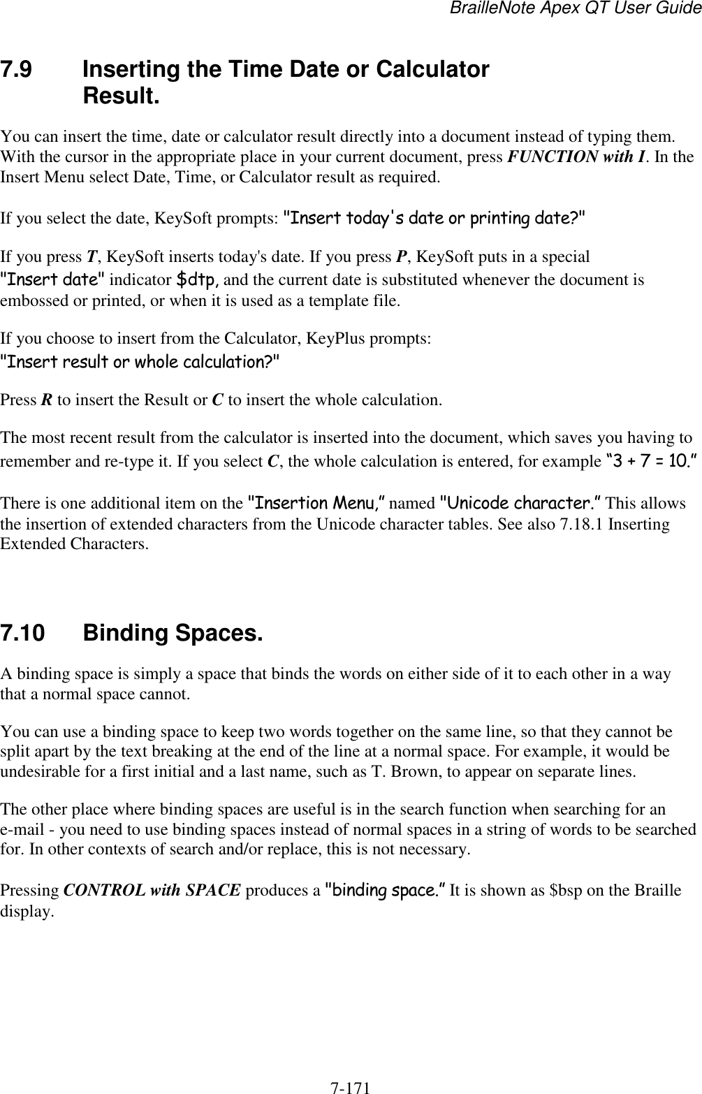 BrailleNote Apex QT User Guide  7-171   7.9  Inserting the Time Date or Calculator Result. You can insert the time, date or calculator result directly into a document instead of typing them. With the cursor in the appropriate place in your current document, press FUNCTION with I. In the Insert Menu select Date, Time, or Calculator result as required. If you select the date, KeySoft prompts: &quot;Insert today&apos;s date or printing date?&quot; If you press T, KeySoft inserts today&apos;s date. If you press P, KeySoft puts in a special &quot;Insert date&quot; indicator $dtp, and the current date is substituted whenever the document is embossed or printed, or when it is used as a template file. If you choose to insert from the Calculator, KeyPlus prompts: &quot;Insert result or whole calculation?&quot; Press R to insert the Result or C to insert the whole calculation. The most recent result from the calculator is inserted into the document, which saves you having to remember and re-type it. If you select C, the whole calculation is entered, for example “3 + 7 = 10.” There is one additional item on the &quot;Insertion Menu,” named &quot;Unicode character.” This allows the insertion of extended characters from the Unicode character tables. See also 7.18.1 Inserting Extended Characters.   7.10  Binding Spaces. A binding space is simply a space that binds the words on either side of it to each other in a way that a normal space cannot. You can use a binding space to keep two words together on the same line, so that they cannot be split apart by the text breaking at the end of the line at a normal space. For example, it would be undesirable for a first initial and a last name, such as T. Brown, to appear on separate lines. The other place where binding spaces are useful is in the search function when searching for an e-mail - you need to use binding spaces instead of normal spaces in a string of words to be searched for. In other contexts of search and/or replace, this is not necessary. Pressing CONTROL with SPACE produces a &quot;binding space.” It is shown as $bsp on the Braille display.   