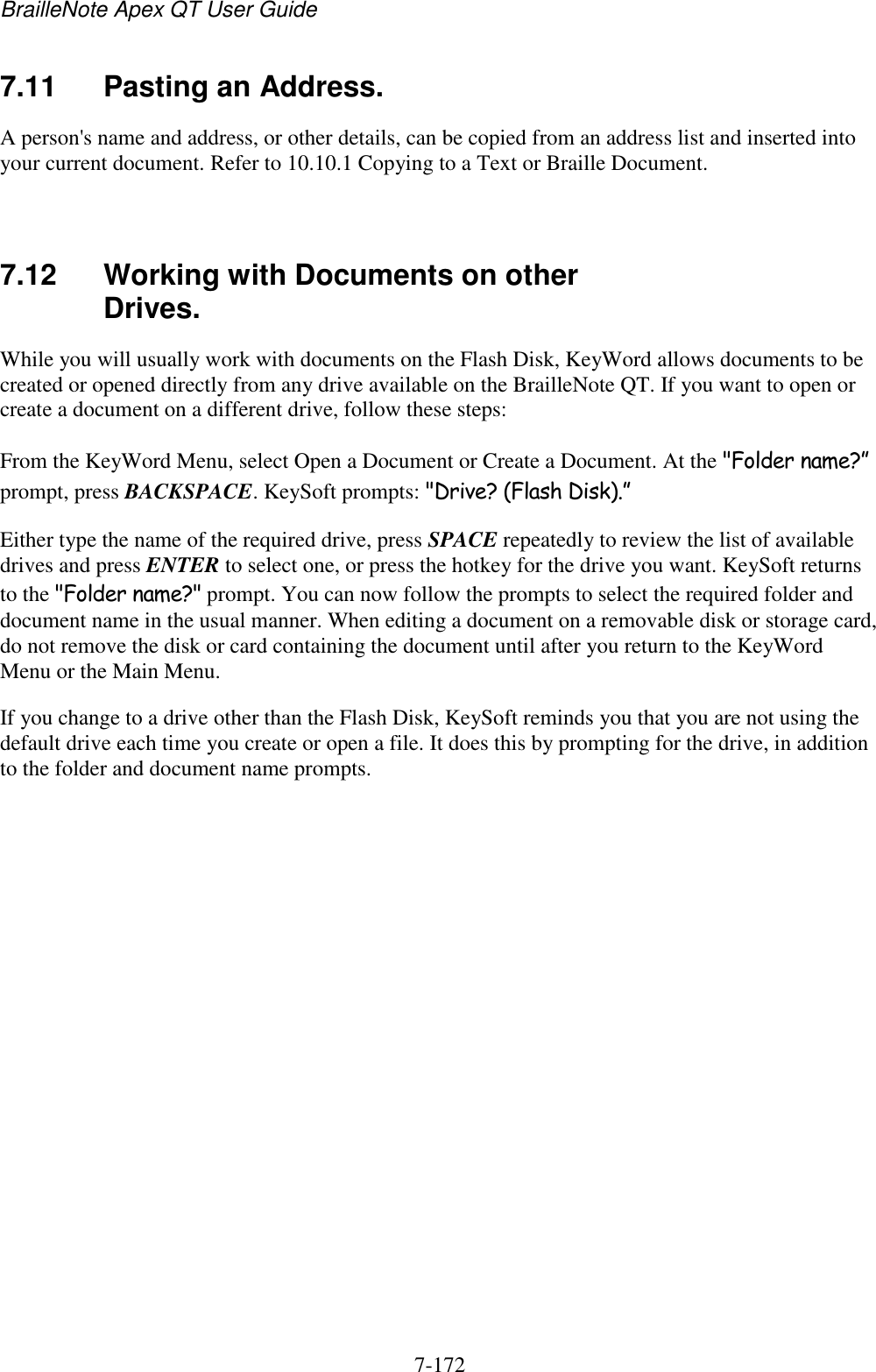 BrailleNote Apex QT User Guide  7-172   7.11  Pasting an Address. A person&apos;s name and address, or other details, can be copied from an address list and inserted into your current document. Refer to 10.10.1 Copying to a Text or Braille Document.   7.12  Working with Documents on other Drives. While you will usually work with documents on the Flash Disk, KeyWord allows documents to be created or opened directly from any drive available on the BrailleNote QT. If you want to open or create a document on a different drive, follow these steps: From the KeyWord Menu, select Open a Document or Create a Document. At the &quot;Folder name?” prompt, press BACKSPACE. KeySoft prompts: &quot;Drive? (Flash Disk).” Either type the name of the required drive, press SPACE repeatedly to review the list of available drives and press ENTER to select one, or press the hotkey for the drive you want. KeySoft returns to the &quot;Folder name?&quot; prompt. You can now follow the prompts to select the required folder and document name in the usual manner. When editing a document on a removable disk or storage card, do not remove the disk or card containing the document until after you return to the KeyWord Menu or the Main Menu. If you change to a drive other than the Flash Disk, KeySoft reminds you that you are not using the default drive each time you create or open a file. It does this by prompting for the drive, in addition to the folder and document name prompts.  