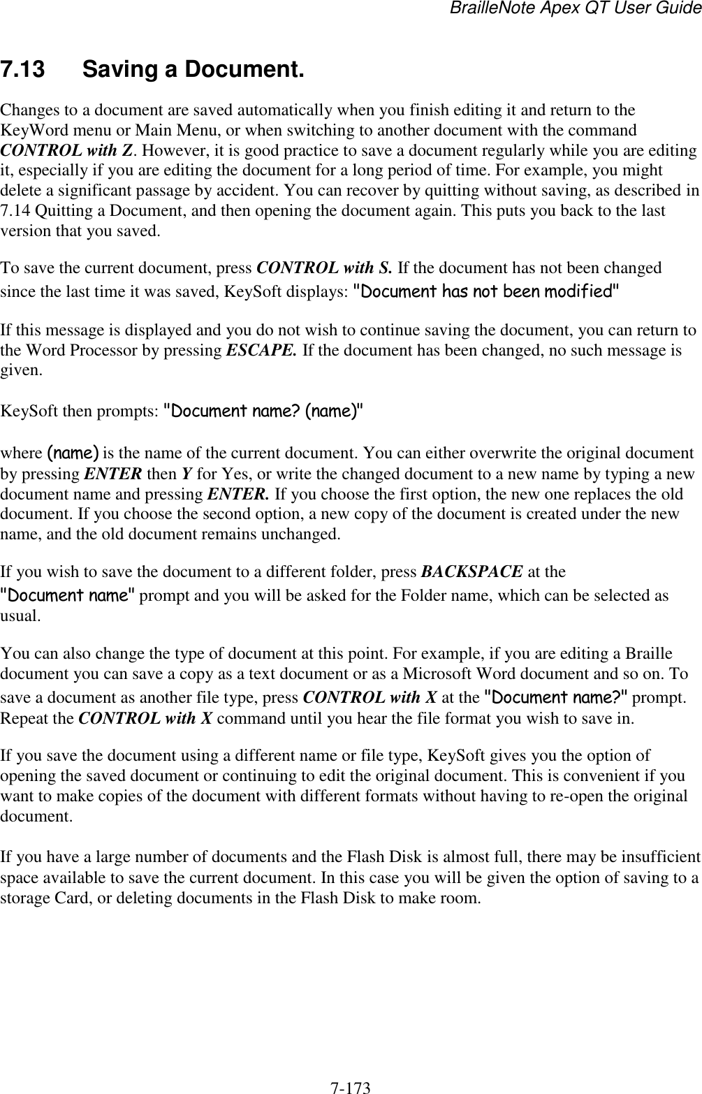 BrailleNote Apex QT User Guide  7-173   7.13  Saving a Document. Changes to a document are saved automatically when you finish editing it and return to the KeyWord menu or Main Menu, or when switching to another document with the command CONTROL with Z. However, it is good practice to save a document regularly while you are editing it, especially if you are editing the document for a long period of time. For example, you might delete a significant passage by accident. You can recover by quitting without saving, as described in 7.14 Quitting a Document, and then opening the document again. This puts you back to the last version that you saved. To save the current document, press CONTROL with S. If the document has not been changed since the last time it was saved, KeySoft displays: &quot;Document has not been modified&quot; If this message is displayed and you do not wish to continue saving the document, you can return to the Word Processor by pressing ESCAPE. If the document has been changed, no such message is given. KeySoft then prompts: &quot;Document name? (name)&quot; where (name) is the name of the current document. You can either overwrite the original document by pressing ENTER then Y for Yes, or write the changed document to a new name by typing a new document name and pressing ENTER. If you choose the first option, the new one replaces the old document. If you choose the second option, a new copy of the document is created under the new name, and the old document remains unchanged. If you wish to save the document to a different folder, press BACKSPACE at the &quot;Document name&quot; prompt and you will be asked for the Folder name, which can be selected as usual. You can also change the type of document at this point. For example, if you are editing a Braille document you can save a copy as a text document or as a Microsoft Word document and so on. To save a document as another file type, press CONTROL with X at the &quot;Document name?&quot; prompt. Repeat the CONTROL with X command until you hear the file format you wish to save in. If you save the document using a different name or file type, KeySoft gives you the option of opening the saved document or continuing to edit the original document. This is convenient if you want to make copies of the document with different formats without having to re-open the original document. If you have a large number of documents and the Flash Disk is almost full, there may be insufficient space available to save the current document. In this case you will be given the option of saving to a storage Card, or deleting documents in the Flash Disk to make room.   