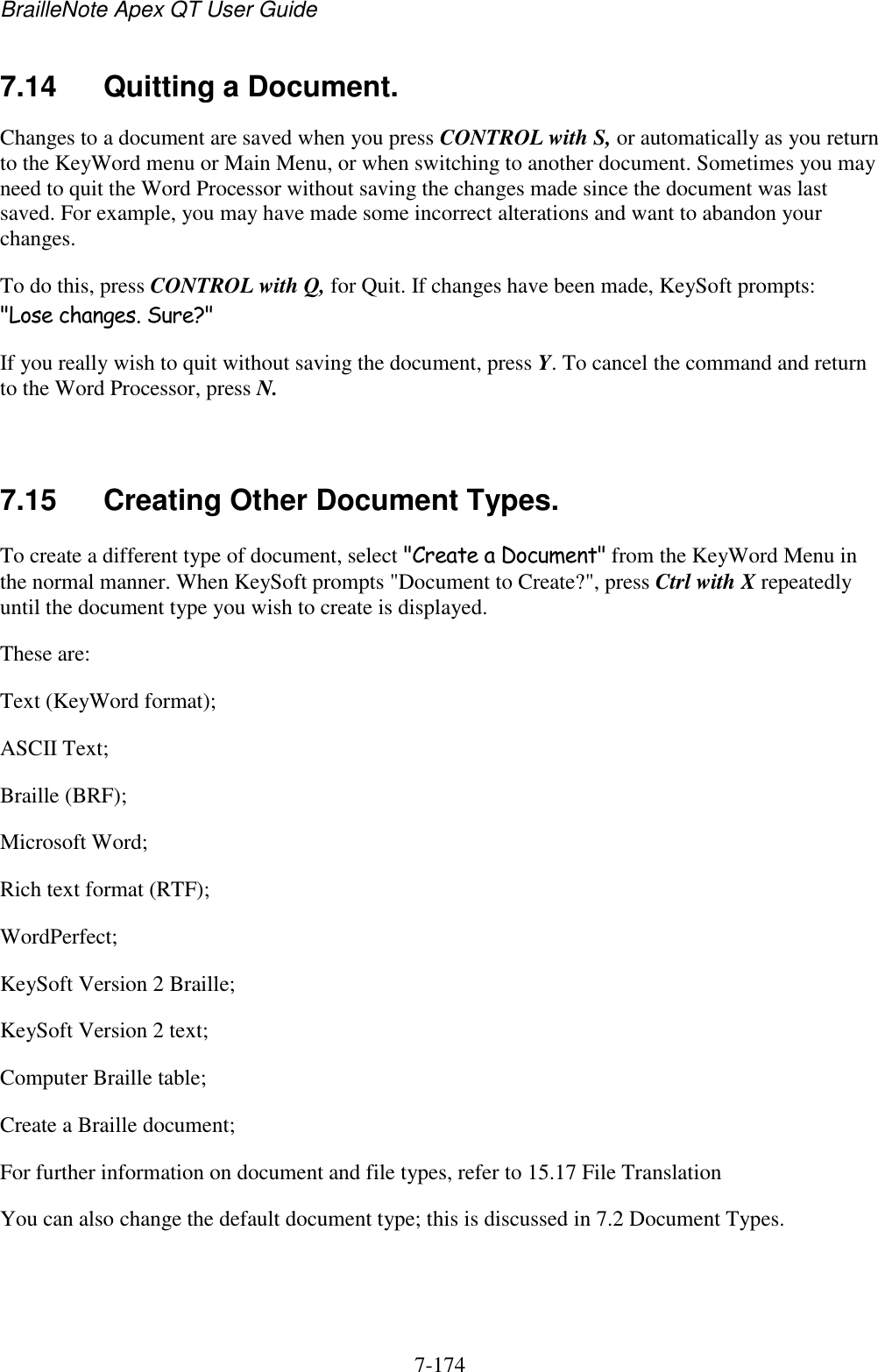 BrailleNote Apex QT User Guide  7-174   7.14  Quitting a Document. Changes to a document are saved when you press CONTROL with S, or automatically as you return to the KeyWord menu or Main Menu, or when switching to another document. Sometimes you may need to quit the Word Processor without saving the changes made since the document was last saved. For example, you may have made some incorrect alterations and want to abandon your changes. To do this, press CONTROL with Q, for Quit. If changes have been made, KeySoft prompts: &quot;Lose changes. Sure?&quot; If you really wish to quit without saving the document, press Y. To cancel the command and return to the Word Processor, press N.   7.15  Creating Other Document Types. To create a different type of document, select &quot;Create a Document&quot; from the KeyWord Menu in the normal manner. When KeySoft prompts &quot;Document to Create?&quot;, press Ctrl with X repeatedly until the document type you wish to create is displayed. These are: Text (KeyWord format); ASCII Text; Braille (BRF); Microsoft Word; Rich text format (RTF); WordPerfect; KeySoft Version 2 Braille; KeySoft Version 2 text; Computer Braille table; Create a Braille document; For further information on document and file types, refer to 15.17 File Translation You can also change the default document type; this is discussed in 7.2 Document Types.   