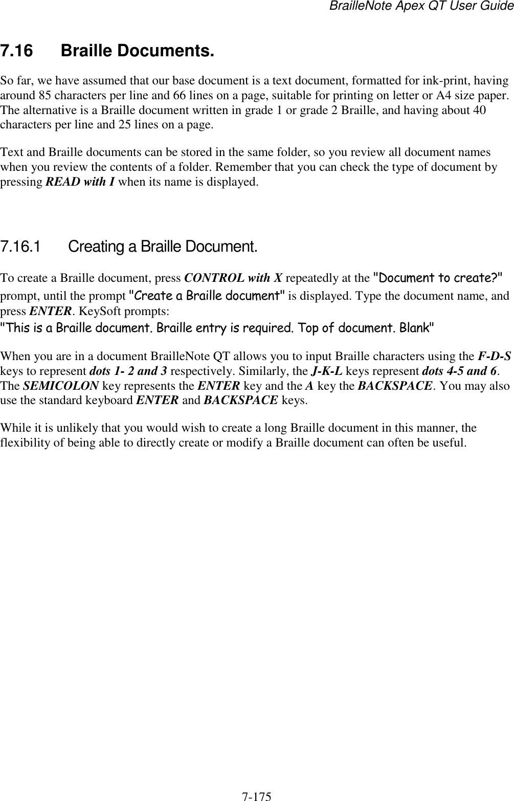 BrailleNote Apex QT User Guide  7-175   7.16  Braille Documents. So far, we have assumed that our base document is a text document, formatted for ink-print, having around 85 characters per line and 66 lines on a page, suitable for printing on letter or A4 size paper. The alternative is a Braille document written in grade 1 or grade 2 Braille, and having about 40 characters per line and 25 lines on a page. Text and Braille documents can be stored in the same folder, so you review all document names when you review the contents of a folder. Remember that you can check the type of document by pressing READ with I when its name is displayed.   7.16.1  Creating a Braille Document. To create a Braille document, press CONTROL with X repeatedly at the &quot;Document to create?&quot; prompt, until the prompt &quot;Create a Braille document&quot; is displayed. Type the document name, and press ENTER. KeySoft prompts: &quot;This is a Braille document. Braille entry is required. Top of document. Blank&quot; When you are in a document BrailleNote QT allows you to input Braille characters using the F-D-S keys to represent dots 1- 2 and 3 respectively. Similarly, the J-K-L keys represent dots 4-5 and 6. The SEMICOLON key represents the ENTER key and the A key the BACKSPACE. You may also use the standard keyboard ENTER and BACKSPACE keys. While it is unlikely that you would wish to create a long Braille document in this manner, the flexibility of being able to directly create or modify a Braille document can often be useful.   