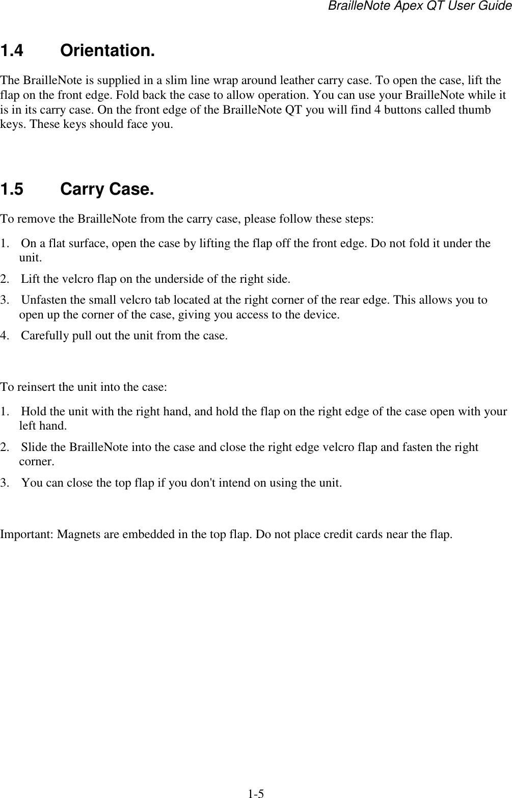 BrailleNote Apex QT User Guide  1-5   1.4  Orientation. The BrailleNote is supplied in a slim line wrap around leather carry case. To open the case, lift the flap on the front edge. Fold back the case to allow operation. You can use your BrailleNote while it is in its carry case. On the front edge of the BrailleNote QT you will find 4 buttons called thumb keys. These keys should face you.    1.5  Carry Case. To remove the BrailleNote from the carry case, please follow these steps: 1. On a flat surface, open the case by lifting the flap off the front edge. Do not fold it under the unit.  2. Lift the velcro flap on the underside of the right side. 3. Unfasten the small velcro tab located at the right corner of the rear edge. This allows you to open up the corner of the case, giving you access to the device.  4. Carefully pull out the unit from the case.   To reinsert the unit into the case: 1. Hold the unit with the right hand, and hold the flap on the right edge of the case open with your left hand.  2. Slide the BrailleNote into the case and close the right edge velcro flap and fasten the right corner. 3. You can close the top flap if you don&apos;t intend on using the unit.   Important: Magnets are embedded in the top flap. Do not place credit cards near the flap.   