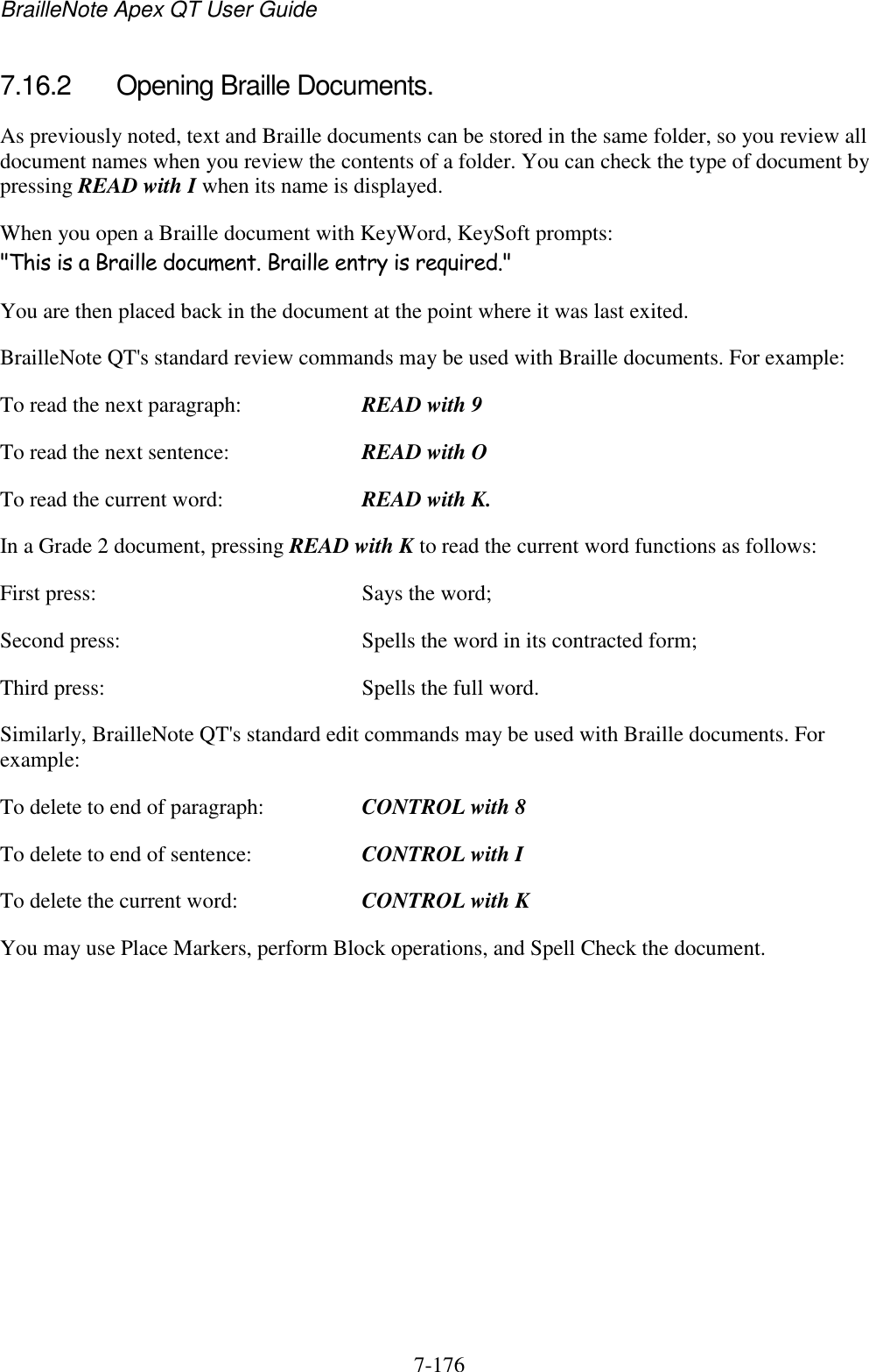 BrailleNote Apex QT User Guide  7-176   7.16.2  Opening Braille Documents. As previously noted, text and Braille documents can be stored in the same folder, so you review all document names when you review the contents of a folder. You can check the type of document by pressing READ with I when its name is displayed. When you open a Braille document with KeyWord, KeySoft prompts: &quot;This is a Braille document. Braille entry is required.&quot; You are then placed back in the document at the point where it was last exited. BrailleNote QT&apos;s standard review commands may be used with Braille documents. For example: To read the next paragraph:  READ with 9 To read the next sentence:  READ with O To read the current word:  READ with K. In a Grade 2 document, pressing READ with K to read the current word functions as follows: First press:  Says the word; Second press:  Spells the word in its contracted form; Third press:  Spells the full word. Similarly, BrailleNote QT&apos;s standard edit commands may be used with Braille documents. For example: To delete to end of paragraph:  CONTROL with 8 To delete to end of sentence:  CONTROL with I To delete the current word:  CONTROL with K You may use Place Markers, perform Block operations, and Spell Check the document.   