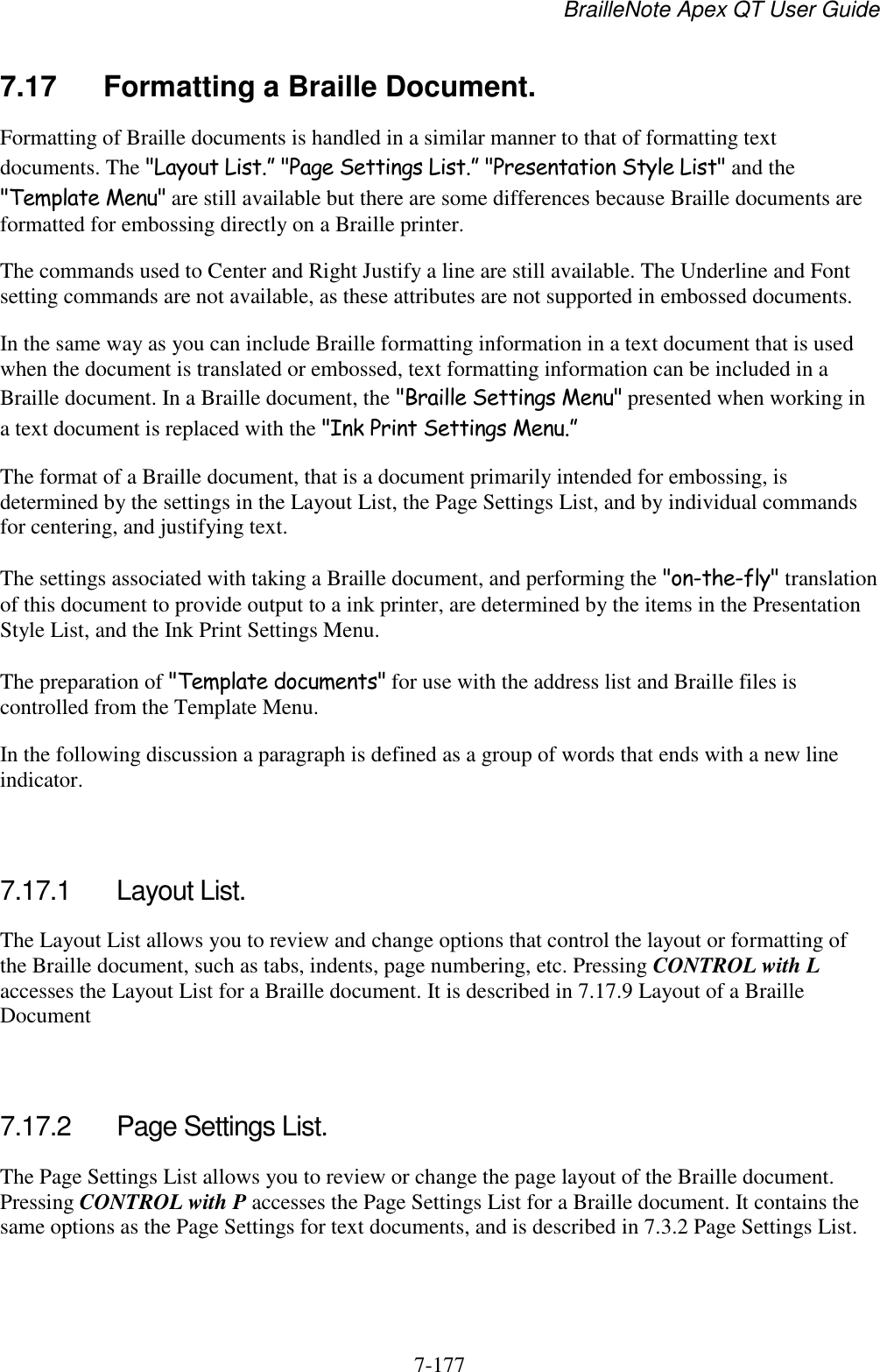 BrailleNote Apex QT User Guide  7-177   7.17  Formatting a Braille Document. Formatting of Braille documents is handled in a similar manner to that of formatting text documents. The &quot;Layout List.” &quot;Page Settings List.” &quot;Presentation Style List&quot; and the &quot;Template Menu&quot; are still available but there are some differences because Braille documents are formatted for embossing directly on a Braille printer. The commands used to Center and Right Justify a line are still available. The Underline and Font setting commands are not available, as these attributes are not supported in embossed documents. In the same way as you can include Braille formatting information in a text document that is used when the document is translated or embossed, text formatting information can be included in a Braille document. In a Braille document, the &quot;Braille Settings Menu&quot; presented when working in a text document is replaced with the &quot;Ink Print Settings Menu.” The format of a Braille document, that is a document primarily intended for embossing, is determined by the settings in the Layout List, the Page Settings List, and by individual commands for centering, and justifying text. The settings associated with taking a Braille document, and performing the &quot;on-the-fly&quot; translation of this document to provide output to a ink printer, are determined by the items in the Presentation Style List, and the Ink Print Settings Menu. The preparation of &quot;Template documents&quot; for use with the address list and Braille files is controlled from the Template Menu. In the following discussion a paragraph is defined as a group of words that ends with a new line indicator.   7.17.1  Layout List. The Layout List allows you to review and change options that control the layout or formatting of the Braille document, such as tabs, indents, page numbering, etc. Pressing CONTROL with L accesses the Layout List for a Braille document. It is described in 7.17.9 Layout of a Braille Document   7.17.2  Page Settings List. The Page Settings List allows you to review or change the page layout of the Braille document. Pressing CONTROL with P accesses the Page Settings List for a Braille document. It contains the same options as the Page Settings for text documents, and is described in 7.3.2 Page Settings List.   