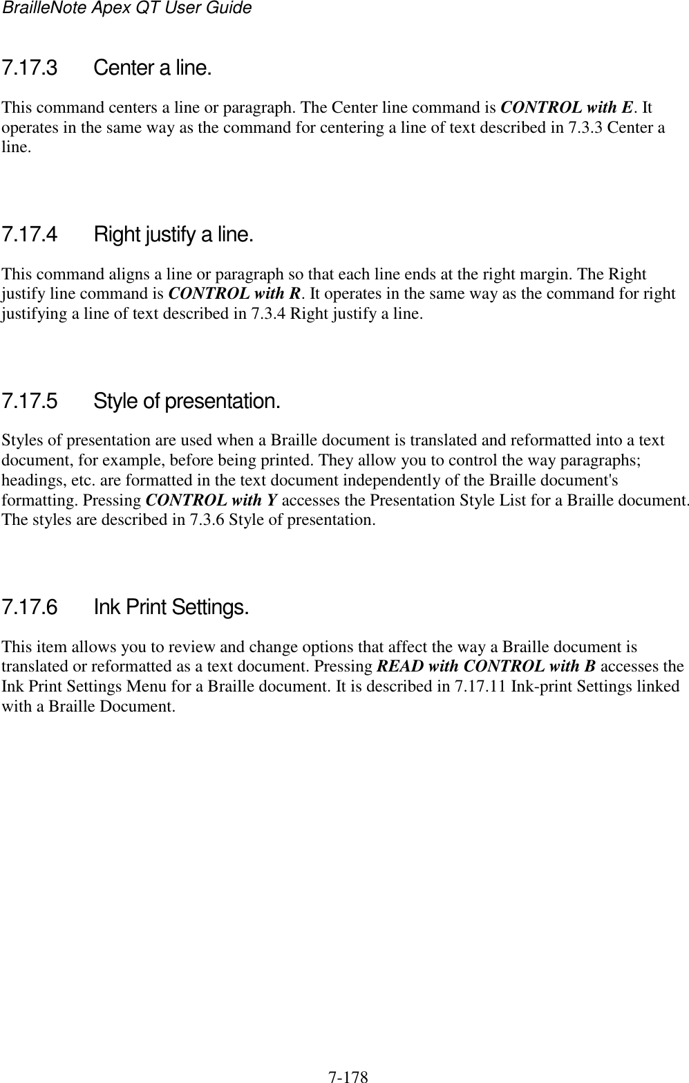 BrailleNote Apex QT User Guide  7-178   7.17.3  Center a line. This command centers a line or paragraph. The Center line command is CONTROL with E. It operates in the same way as the command for centering a line of text described in 7.3.3 Center a line.   7.17.4  Right justify a line. This command aligns a line or paragraph so that each line ends at the right margin. The Right justify line command is CONTROL with R. It operates in the same way as the command for right justifying a line of text described in 7.3.4 Right justify a line.   7.17.5  Style of presentation. Styles of presentation are used when a Braille document is translated and reformatted into a text document, for example, before being printed. They allow you to control the way paragraphs; headings, etc. are formatted in the text document independently of the Braille document&apos;s formatting. Pressing CONTROL with Y accesses the Presentation Style List for a Braille document. The styles are described in 7.3.6 Style of presentation.   7.17.6  Ink Print Settings. This item allows you to review and change options that affect the way a Braille document is translated or reformatted as a text document. Pressing READ with CONTROL with B accesses the Ink Print Settings Menu for a Braille document. It is described in 7.17.11 Ink-print Settings linked with a Braille Document.   