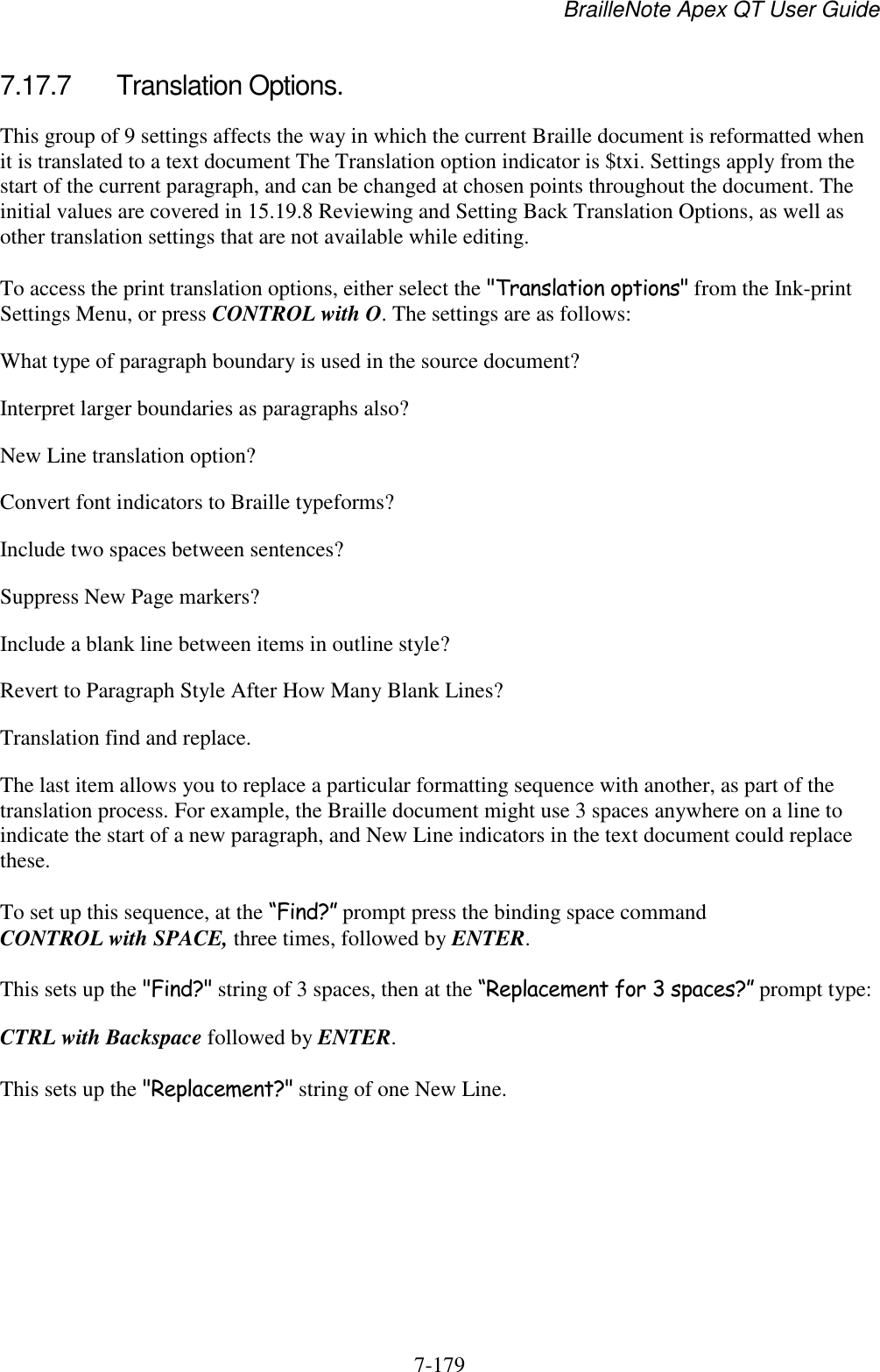 BrailleNote Apex QT User Guide  7-179   7.17.7  Translation Options. This group of 9 settings affects the way in which the current Braille document is reformatted when it is translated to a text document The Translation option indicator is $txi. Settings apply from the start of the current paragraph, and can be changed at chosen points throughout the document. The initial values are covered in 15.19.8 Reviewing and Setting Back Translation Options, as well as other translation settings that are not available while editing. To access the print translation options, either select the &quot;Translation options&quot; from the Ink-print Settings Menu, or press CONTROL with O. The settings are as follows: What type of paragraph boundary is used in the source document? Interpret larger boundaries as paragraphs also? New Line translation option? Convert font indicators to Braille typeforms? Include two spaces between sentences? Suppress New Page markers? Include a blank line between items in outline style? Revert to Paragraph Style After How Many Blank Lines? Translation find and replace. The last item allows you to replace a particular formatting sequence with another, as part of the translation process. For example, the Braille document might use 3 spaces anywhere on a line to indicate the start of a new paragraph, and New Line indicators in the text document could replace these. To set up this sequence, at the “Find?” prompt press the binding space command CONTROL with SPACE, three times, followed by ENTER. This sets up the &quot;Find?&quot; string of 3 spaces, then at the “Replacement for 3 spaces?” prompt type: CTRL with Backspace followed by ENTER. This sets up the &quot;Replacement?&quot; string of one New Line.   