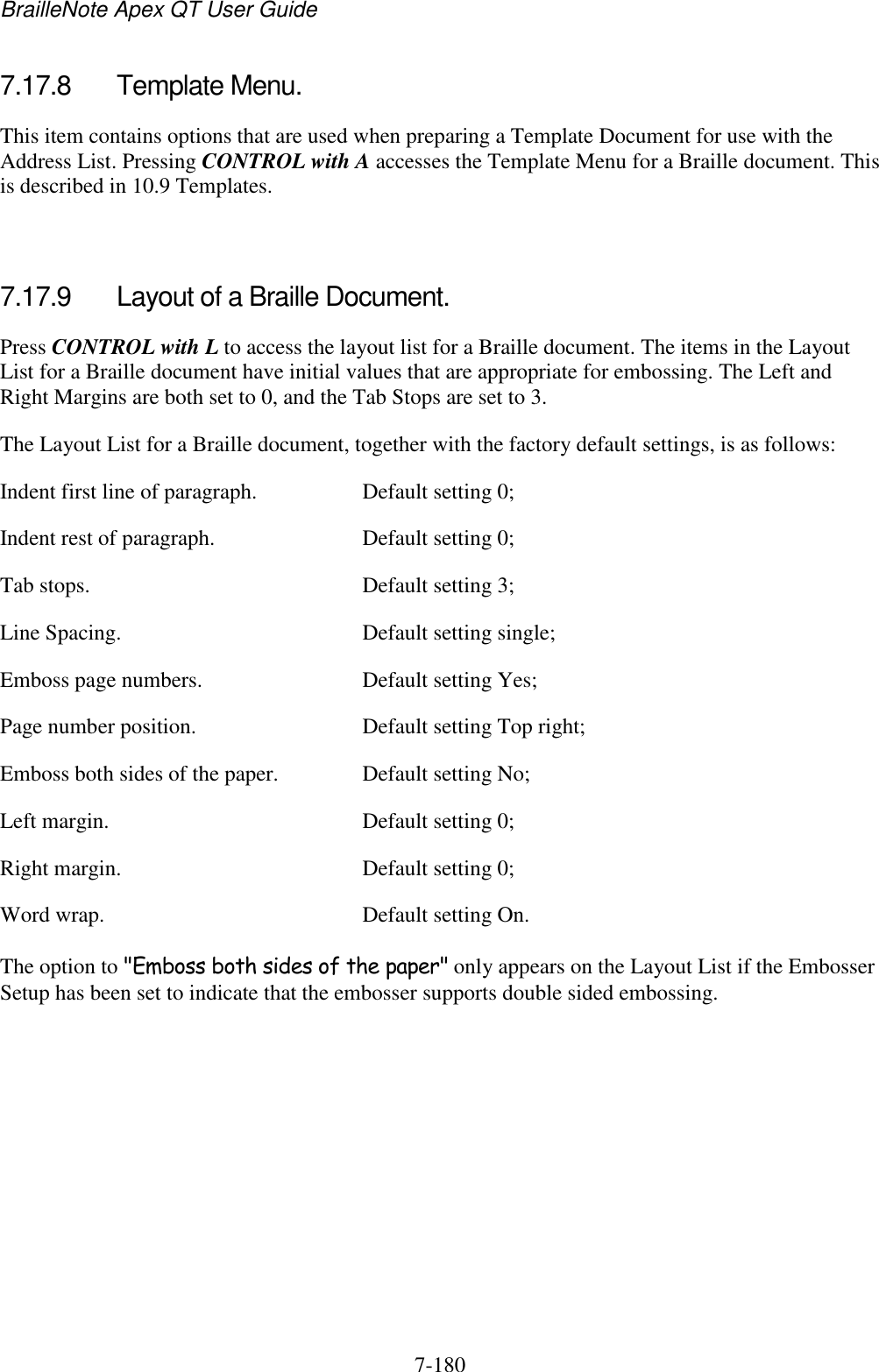 BrailleNote Apex QT User Guide  7-180   7.17.8  Template Menu. This item contains options that are used when preparing a Template Document for use with the Address List. Pressing CONTROL with A accesses the Template Menu for a Braille document. This is described in 10.9 Templates.   7.17.9  Layout of a Braille Document. Press CONTROL with L to access the layout list for a Braille document. The items in the Layout List for a Braille document have initial values that are appropriate for embossing. The Left and Right Margins are both set to 0, and the Tab Stops are set to 3. The Layout List for a Braille document, together with the factory default settings, is as follows: Indent first line of paragraph.  Default setting 0; Indent rest of paragraph.  Default setting 0; Tab stops.  Default setting 3; Line Spacing.  Default setting single; Emboss page numbers.  Default setting Yes; Page number position.  Default setting Top right; Emboss both sides of the paper.  Default setting No; Left margin.  Default setting 0; Right margin.  Default setting 0; Word wrap.  Default setting On. The option to &quot;Emboss both sides of the paper&quot; only appears on the Layout List if the Embosser Setup has been set to indicate that the embosser supports double sided embossing.   