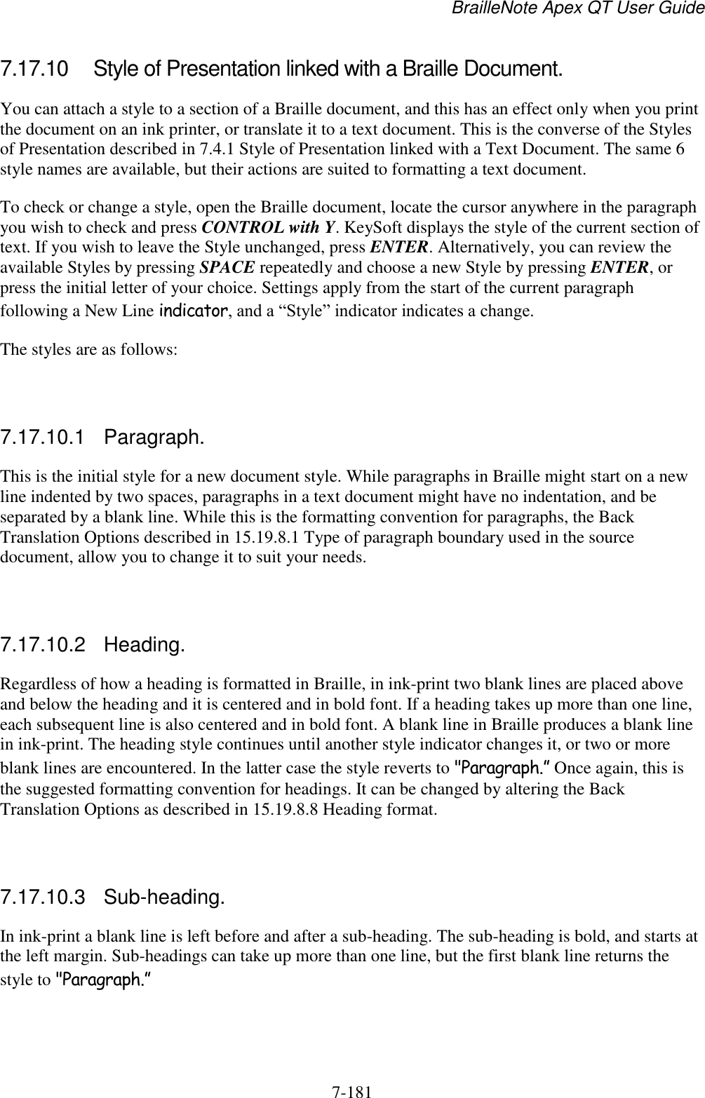 BrailleNote Apex QT User Guide  7-181   7.17.10  Style of Presentation linked with a Braille Document. You can attach a style to a section of a Braille document, and this has an effect only when you print the document on an ink printer, or translate it to a text document. This is the converse of the Styles of Presentation described in 7.4.1 Style of Presentation linked with a Text Document. The same 6 style names are available, but their actions are suited to formatting a text document. To check or change a style, open the Braille document, locate the cursor anywhere in the paragraph you wish to check and press CONTROL with Y. KeySoft displays the style of the current section of text. If you wish to leave the Style unchanged, press ENTER. Alternatively, you can review the available Styles by pressing SPACE repeatedly and choose a new Style by pressing ENTER, or press the initial letter of your choice. Settings apply from the start of the current paragraph following a New Line indicator, and a “Style” indicator indicates a change. The styles are as follows:   7.17.10.1  Paragraph. This is the initial style for a new document style. While paragraphs in Braille might start on a new line indented by two spaces, paragraphs in a text document might have no indentation, and be separated by a blank line. While this is the formatting convention for paragraphs, the Back Translation Options described in 15.19.8.1 Type of paragraph boundary used in the source document, allow you to change it to suit your needs.   7.17.10.2  Heading. Regardless of how a heading is formatted in Braille, in ink-print two blank lines are placed above and below the heading and it is centered and in bold font. If a heading takes up more than one line, each subsequent line is also centered and in bold font. A blank line in Braille produces a blank line in ink-print. The heading style continues until another style indicator changes it, or two or more blank lines are encountered. In the latter case the style reverts to &quot;Paragraph.” Once again, this is the suggested formatting convention for headings. It can be changed by altering the Back Translation Options as described in 15.19.8.8 Heading format.   7.17.10.3  Sub-heading. In ink-print a blank line is left before and after a sub-heading. The sub-heading is bold, and starts at the left margin. Sub-headings can take up more than one line, but the first blank line returns the style to &quot;Paragraph.”   