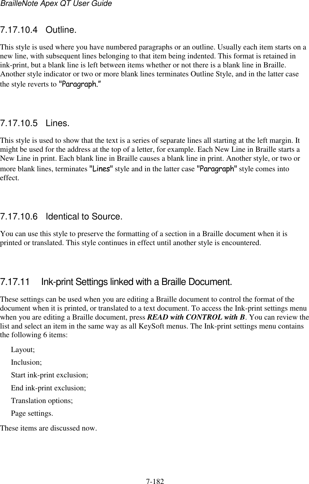 BrailleNote Apex QT User Guide  7-182   7.17.10.4  Outline. This style is used where you have numbered paragraphs or an outline. Usually each item starts on a new line, with subsequent lines belonging to that item being indented. This format is retained in ink-print, but a blank line is left between items whether or not there is a blank line in Braille. Another style indicator or two or more blank lines terminates Outline Style, and in the latter case the style reverts to &quot;Paragraph.”   7.17.10.5  Lines. This style is used to show that the text is a series of separate lines all starting at the left margin. It might be used for the address at the top of a letter, for example. Each New Line in Braille starts a New Line in print. Each blank line in Braille causes a blank line in print. Another style, or two or more blank lines, terminates &quot;Lines&quot; style and in the latter case &quot;Paragraph&quot; style comes into effect.   7.17.10.6  Identical to Source. You can use this style to preserve the formatting of a section in a Braille document when it is printed or translated. This style continues in effect until another style is encountered.   7.17.11  Ink-print Settings linked with a Braille Document. These settings can be used when you are editing a Braille document to control the format of the document when it is printed, or translated to a text document. To access the Ink-print settings menu when you are editing a Braille document, press READ with CONTROL with B. You can review the list and select an item in the same way as all KeySoft menus. The Ink-print settings menu contains the following 6 items: Layout; Inclusion; Start ink-print exclusion; End ink-print exclusion; Translation options; Page settings. These items are discussed now.   