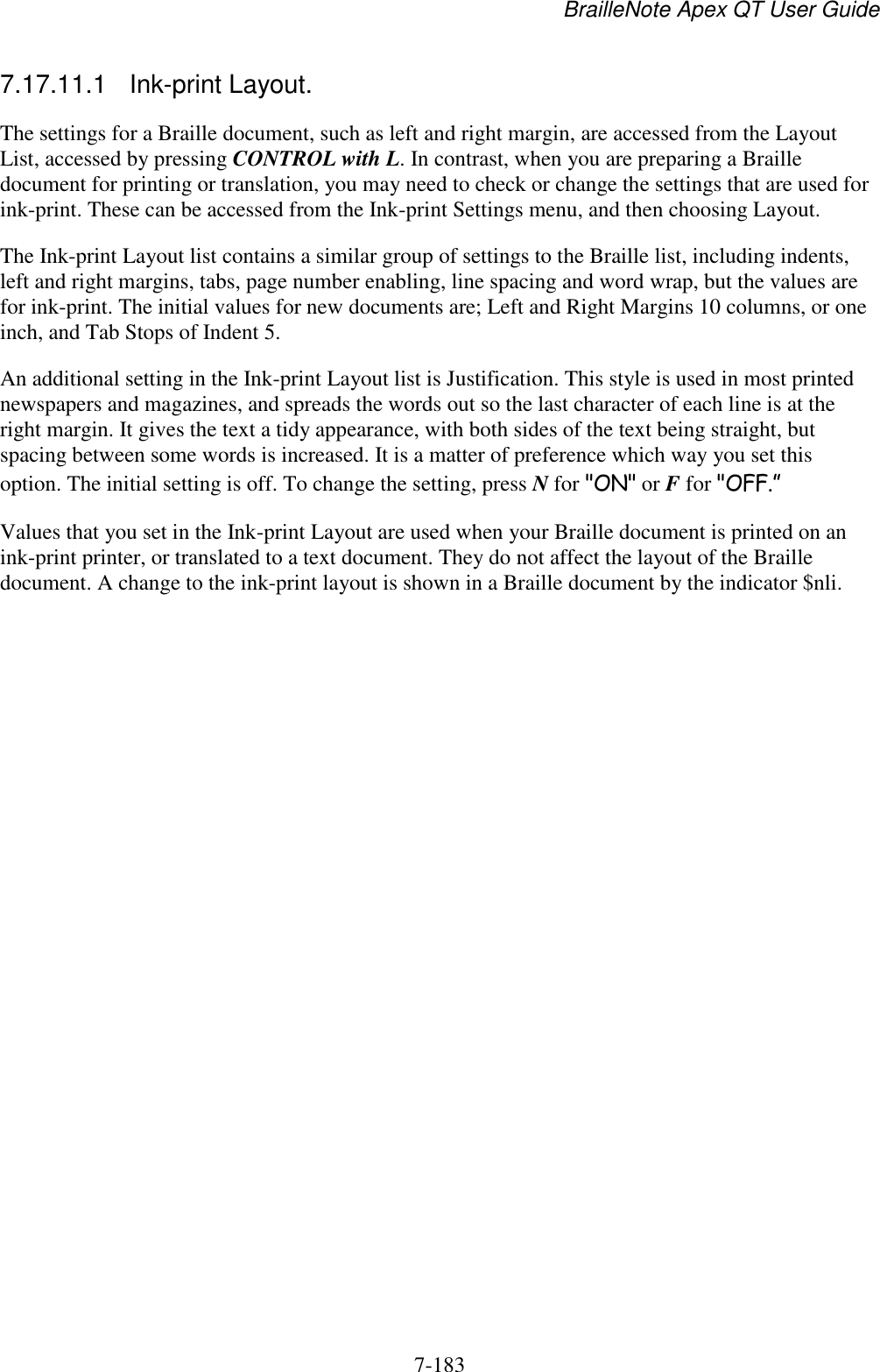 BrailleNote Apex QT User Guide  7-183   7.17.11.1  Ink-print Layout. The settings for a Braille document, such as left and right margin, are accessed from the Layout List, accessed by pressing CONTROL with L. In contrast, when you are preparing a Braille document for printing or translation, you may need to check or change the settings that are used for ink-print. These can be accessed from the Ink-print Settings menu, and then choosing Layout. The Ink-print Layout list contains a similar group of settings to the Braille list, including indents, left and right margins, tabs, page number enabling, line spacing and word wrap, but the values are for ink-print. The initial values for new documents are; Left and Right Margins 10 columns, or one inch, and Tab Stops of Indent 5. An additional setting in the Ink-print Layout list is Justification. This style is used in most printed newspapers and magazines, and spreads the words out so the last character of each line is at the right margin. It gives the text a tidy appearance, with both sides of the text being straight, but spacing between some words is increased. It is a matter of preference which way you set this option. The initial setting is off. To change the setting, press N for &quot;ON&quot; or F for &quot;OFF.” Values that you set in the Ink-print Layout are used when your Braille document is printed on an ink-print printer, or translated to a text document. They do not affect the layout of the Braille document. A change to the ink-print layout is shown in a Braille document by the indicator $nli.   