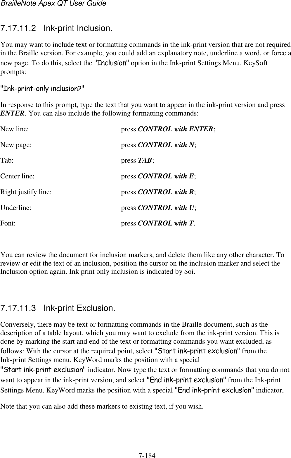 BrailleNote Apex QT User Guide  7-184   7.17.11.2  Ink-print Inclusion. You may want to include text or formatting commands in the ink-print version that are not required in the Braille version. For example, you could add an explanatory note, underline a word, or force a new page. To do this, select the &quot;Inclusion&quot; option in the Ink-print Settings Menu. KeySoft prompts: &quot;Ink-print-only inclusion?&quot; In response to this prompt, type the text that you want to appear in the ink-print version and press ENTER. You can also include the following formatting commands: New line:  press CONTROL with ENTER; New page:  press CONTROL with N; Tab:  press TAB; Center line:  press CONTROL with E; Right justify line:  press CONTROL with R; Underline:  press CONTROL with U; Font:  press CONTROL with T.  You can review the document for inclusion markers, and delete them like any other character. To review or edit the text of an inclusion, position the cursor on the inclusion marker and select the Inclusion option again. Ink print only inclusion is indicated by $oi.   7.17.11.3  Ink-print Exclusion. Conversely, there may be text or formatting commands in the Braille document, such as the description of a table layout, which you may want to exclude from the ink-print version. This is done by marking the start and end of the text or formatting commands you want excluded, as follows: With the cursor at the required point, select &quot;Start ink-print exclusion&quot; from the Ink-print Settings menu. KeyWord marks the position with a special &quot;Start ink-print exclusion&quot; indicator. Now type the text or formatting commands that you do not want to appear in the ink-print version, and select &quot;End ink-print exclusion&quot; from the Ink-print Settings Menu. KeyWord marks the position with a special &quot;End ink-print exclusion&quot; indicator. Note that you can also add these markers to existing text, if you wish.   