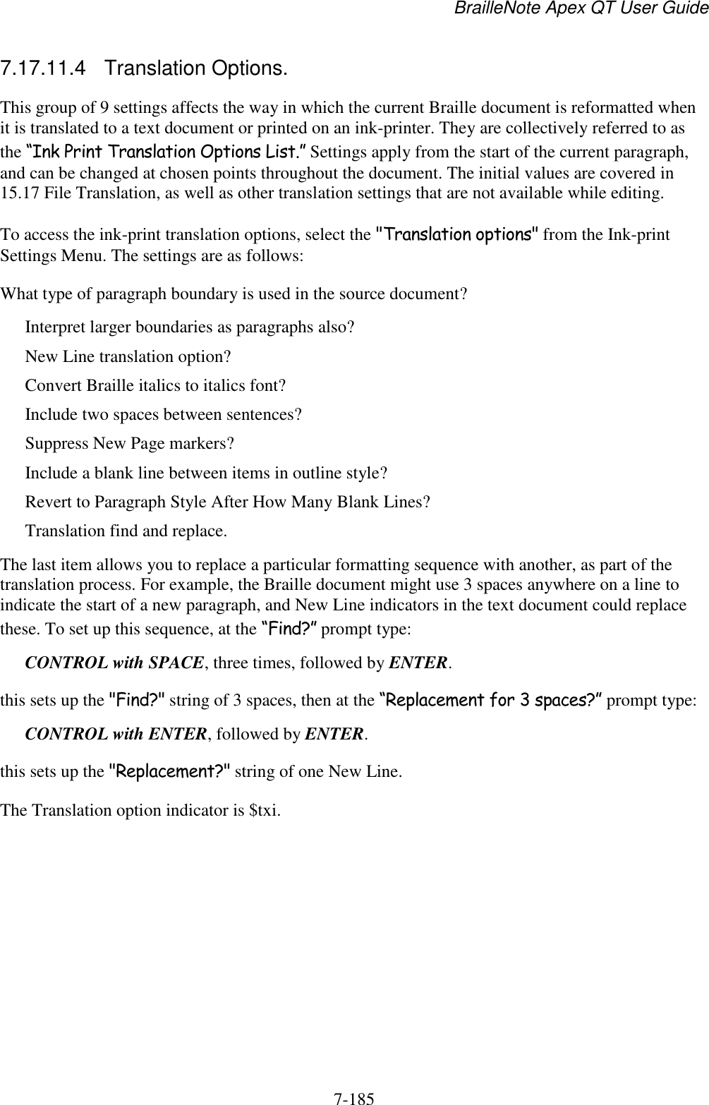 BrailleNote Apex QT User Guide  7-185   7.17.11.4  Translation Options. This group of 9 settings affects the way in which the current Braille document is reformatted when it is translated to a text document or printed on an ink-printer. They are collectively referred to as the “Ink Print Translation Options List.” Settings apply from the start of the current paragraph, and can be changed at chosen points throughout the document. The initial values are covered in 15.17 File Translation, as well as other translation settings that are not available while editing. To access the ink-print translation options, select the &quot;Translation options&quot; from the Ink-print Settings Menu. The settings are as follows: What type of paragraph boundary is used in the source document? Interpret larger boundaries as paragraphs also? New Line translation option? Convert Braille italics to italics font? Include two spaces between sentences? Suppress New Page markers? Include a blank line between items in outline style? Revert to Paragraph Style After How Many Blank Lines? Translation find and replace. The last item allows you to replace a particular formatting sequence with another, as part of the translation process. For example, the Braille document might use 3 spaces anywhere on a line to indicate the start of a new paragraph, and New Line indicators in the text document could replace these. To set up this sequence, at the “Find?” prompt type: CONTROL with SPACE, three times, followed by ENTER. this sets up the &quot;Find?&quot; string of 3 spaces, then at the “Replacement for 3 spaces?” prompt type: CONTROL with ENTER, followed by ENTER. this sets up the &quot;Replacement?&quot; string of one New Line. The Translation option indicator is $txi.    