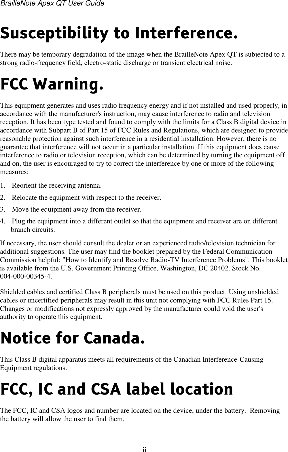 BrailleNote Apex QT User Guide  ii   Susceptibility to Interference. There may be temporary degradation of the image when the BrailleNote Apex QT is subjected to a strong radio-frequency field, electro-static discharge or transient electrical noise. FCC Warning. This equipment generates and uses radio frequency energy and if not installed and used properly, in accordance with the manufacturer&apos;s instruction, may cause interference to radio and television reception. It has been type tested and found to comply with the limits for a Class B digital device in accordance with Subpart B of Part 15 of FCC Rules and Regulations, which are designed to provide reasonable protection against such interference in a residential installation. However, there is no guarantee that interference will not occur in a particular installation. If this equipment does cause interference to radio or television reception, which can be determined by turning the equipment off and on, the user is encouraged to try to correct the interference by one or more of the following measures: 1. Reorient the receiving antenna. 2. Relocate the equipment with respect to the receiver. 3. Move the equipment away from the receiver. 4. Plug the equipment into a different outlet so that the equipment and receiver are on different branch circuits. If necessary, the user should consult the dealer or an experienced radio/television technician for additional suggestions. The user may find the booklet prepared by the Federal Communication Commission helpful: &quot;How to Identify and Resolve Radio-TV Interference Problems&quot;. This booklet is available from the U.S. Government Printing Office, Washington, DC 20402. Stock No. 004-000-00345-4. Shielded cables and certified Class B peripherals must be used on this product. Using unshielded cables or uncertified peripherals may result in this unit not complying with FCC Rules Part 15. Changes or modifications not expressly approved by the manufacturer could void the user&apos;s authority to operate this equipment. Notice for Canada. This Class B digital apparatus meets all requirements of the Canadian Interference-Causing Equipment regulations. FCC, IC and CSA label location The FCC, IC and CSA logos and number are located on the device, under the battery.  Removing the battery will allow the user to find them.  