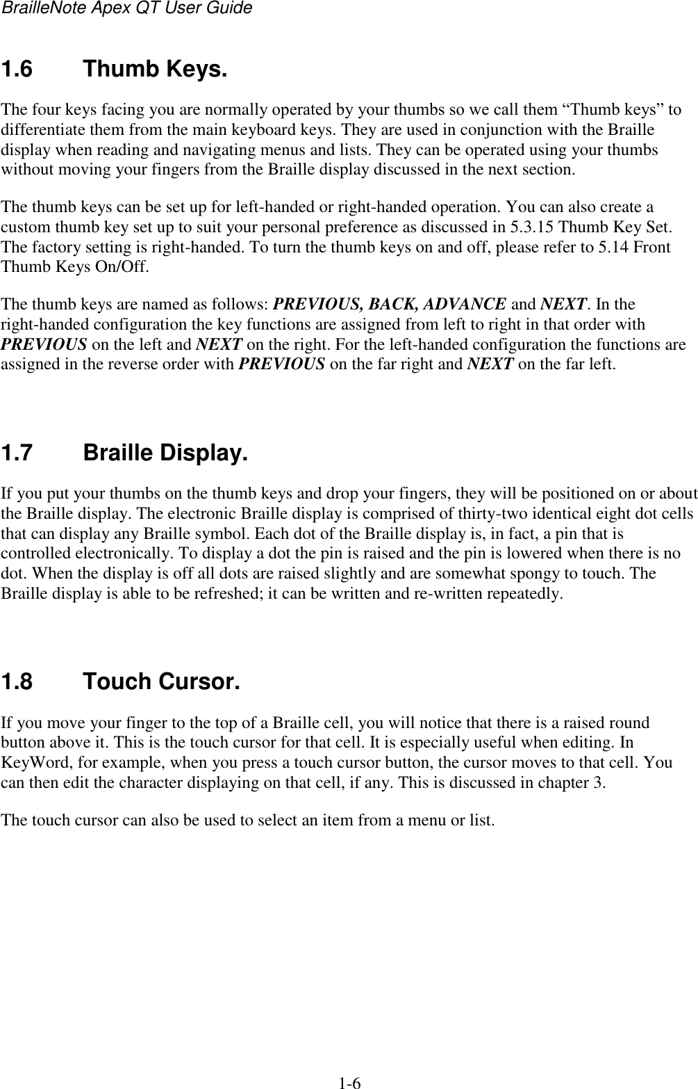 BrailleNote Apex QT User Guide  1-6   1.6  Thumb Keys. The four keys facing you are normally operated by your thumbs so we call them “Thumb keys” to differentiate them from the main keyboard keys. They are used in conjunction with the Braille display when reading and navigating menus and lists. They can be operated using your thumbs without moving your fingers from the Braille display discussed in the next section. The thumb keys can be set up for left-handed or right-handed operation. You can also create a custom thumb key set up to suit your personal preference as discussed in 5.3.15 Thumb Key Set. The factory setting is right-handed. To turn the thumb keys on and off, please refer to 5.14 Front Thumb Keys On/Off.  The thumb keys are named as follows: PREVIOUS, BACK, ADVANCE and NEXT. In the right-handed configuration the key functions are assigned from left to right in that order with PREVIOUS on the left and NEXT on the right. For the left-handed configuration the functions are assigned in the reverse order with PREVIOUS on the far right and NEXT on the far left.   1.7  Braille Display. If you put your thumbs on the thumb keys and drop your fingers, they will be positioned on or about the Braille display. The electronic Braille display is comprised of thirty-two identical eight dot cells that can display any Braille symbol. Each dot of the Braille display is, in fact, a pin that is controlled electronically. To display a dot the pin is raised and the pin is lowered when there is no dot. When the display is off all dots are raised slightly and are somewhat spongy to touch. The Braille display is able to be refreshed; it can be written and re-written repeatedly.   1.8  Touch Cursor. If you move your finger to the top of a Braille cell, you will notice that there is a raised round button above it. This is the touch cursor for that cell. It is especially useful when editing. In KeyWord, for example, when you press a touch cursor button, the cursor moves to that cell. You can then edit the character displaying on that cell, if any. This is discussed in chapter 3. The touch cursor can also be used to select an item from a menu or list.   