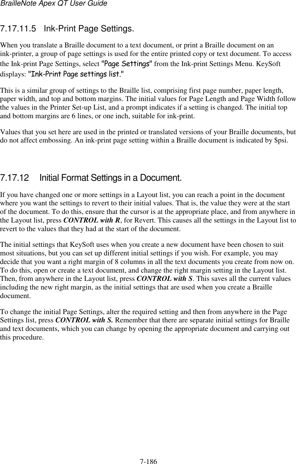 BrailleNote Apex QT User Guide  7-186   7.17.11.5  Ink-Print Page Settings. When you translate a Braille document to a text document, or print a Braille document on an ink-printer, a group of page settings is used for the entire printed copy or text document. To access the Ink-print Page Settings, select &quot;Page Settings&quot; from the Ink-print Settings Menu. KeySoft displays: &quot;Ink-Print Page settings list.&quot; This is a similar group of settings to the Braille list, comprising first page number, paper length, paper width, and top and bottom margins. The initial values for Page Length and Page Width follow the values in the Printer Set-up List, and a prompt indicates if a setting is changed. The initial top and bottom margins are 6 lines, or one inch, suitable for ink-print. Values that you set here are used in the printed or translated versions of your Braille documents, but do not affect embossing. An ink-print page setting within a Braille document is indicated by $psi.   7.17.12  Initial Format Settings in a Document. If you have changed one or more settings in a Layout list, you can reach a point in the document where you want the settings to revert to their initial values. That is, the value they were at the start of the document. To do this, ensure that the cursor is at the appropriate place, and from anywhere in the Layout list, press CONTROL with R, for Revert. This causes all the settings in the Layout list to revert to the values that they had at the start of the document. The initial settings that KeySoft uses when you create a new document have been chosen to suit most situations, but you can set up different initial settings if you wish. For example, you may decide that you want a right margin of 8 columns in all the text documents you create from now on. To do this, open or create a text document, and change the right margin setting in the Layout list. Then, from anywhere in the Layout list, press CONTROL with S. This saves all the current values including the new right margin, as the initial settings that are used when you create a Braille document. To change the initial Page Settings, alter the required setting and then from anywhere in the Page Settings list, press CONTROL with S. Remember that there are separate initial settings for Braille and text documents, which you can change by opening the appropriate document and carrying out this procedure.   